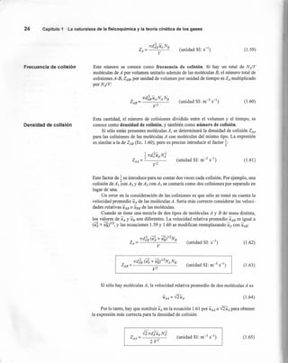 (unidad SI: S-I) (1.59)
24 Capítulo 1 La naturaleza de la fisicoquímica y la teoría cinética de los gases
Frecuencia de colisión Este número se conoce como frecuencia de colisión. Si hay un total de NA/V
moléculas de A por volumen unitario además de las moléculas B, el número total de
colisiones A-B, ZAB, por unidad de volumen por unidad de tiempo es ZA multiplicado
por NA/V: .
(1.60)
Densidad de colisión
Esta cantidad, el número de colisiones dividido entre el volumen y el tiempo, se
conoce como densidad de colisión, y también como número de colisión.
Si sólo están presentes moléculas A, se determinará la densidad de colisión ZAA
para las colisiones de las moléculas A con moléculas del mismo tipo. La expresión
es similar a la de ZAB (Ec. 1.60), pero es preciso introducir el factor t:
(1.61 )
Este factor de tse introduce para no contar dos veces cada colisión. Por ejemplo, una
colisión deAI conA2 y deA2 con a, se contaría como dos colisiones por separado en
lugar de una.
Un error en la consideración de las colisiones es que sólo se tomó en cuenta la
velocidad promedio UA de las moléculas A. Sería más correcto considerar las veloci-
dades relativas UAB o UBB de las moléculas.
Cuando se tiene una mezcla de dos tipos de moléculas A y B de masa distinta,
los valores de UA y UB son diferentes. La velocidad relativa promedio UAB es igual a
(~ + l?s)II2, y las ecuaciones 1.59 y 1.60 se modifican reemplazando UA con UAB:
(unidad SI: S-I) (1.62)
(1.63)
Si sólo hay moléculas A, la velocidad relativa promedio de dos moléculas A es
(1.64)
Por lo tanto, hay que sustituir UA en la ecuación 1.61 por UAA o ffUA para obtener
la expresión más correcta para la densidad de colisión
(1.65)
 