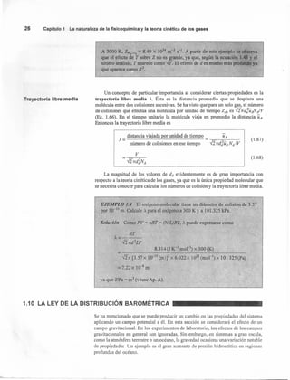 26 CapítlJlo 1 La naturaleza de la fisicoquímica y la teoría cinética de los gases
Trayectoria libre media
.l!
A 3000 K, ZN
2
, O
2
= 8.49 x 1034
m-3 S-l. A.partir de este ejemplo se observa
que el efecto de T sobre Z no es grande, ya que, según la ecuación 1.43 y el
último análisis, T aparece como rr.El efecto de d es mucho más profundo ya
que aparece como d2
•
»,
. "
Un concepto de particular importancia al considerar ciertas propiedades es la
trayectoria libre media A. Ésta es la distancia promedio que se desplaza una
molécula entre dos colisiones sucesivas. Se ha visto que para un solo gas, el número
de colisiones que efectúa una molécula por unidad de tiempo ZA, es {27rd;uANAIV
(Ec. 1.66). En el tiempo unitario la molécula viaja en promedio la distancia UA'
Entonces la trayectoria libre media es
distancia viajada por unidad de tiempo
A=------~~~----------~
número de colisiones en ese tiempo
v
La magnitud de los valores de dA evidentemente es de gran importancia con
respecto a la teoría cinética de los gases, ya que es la única propiedad molecular que
se necesita conocer para calcular los números de colisión y la trayectoria libre media .
.EJEMPLO 1.4 El oxígeno moleoular tiene un diámetro de colisión. de 3.57
por 10-10 m. Calcule A para el oxígeno a 300 K ya 101.325 kPa.
Solución Como PV = nRT = (N/L)RT, A puede expresarse como
RT
A=----
{27rd2LP
8.314 (1 K-1
mol'") x ~OO(:{<.)
=--------------------------------------------~
--J27r [3.57 x 1(JIO (m)]2 x 6.022 x 1023 (mol'") x 10 1325 (Pa)
= 7.22 X 10-8
m
ya que lIPa = m3
(véase Ap. A).
1.10 LA LEY DE LA DISTRIBUCiÓN BAROMÉTRICA
Se ha mencionado que se puede producir un cambio en las propiedades del sistema
aplicando un campo potencial a él. En esta sección se considerará el efecto de un
campo gravitacional. En los experimentos de laboratorio, los efectos de los campos
gravitacionales en general son ignoradas. Sin embargo, en sistemas a gran escala,
como la atmósfera terrestre o un océano, la gravedad ocasiona una variación notable
de propiedades Un ejemplo es el gran aumento de presión hidrostática en regiones
profundas del océano.
(1.67)
(l.68)
 