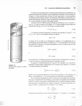 9
z e dz
1.10 La ley de la distribución barométrica 27
El efecto de la gravedad sobre la presión puede determinarse considerando una
columna de fluido (ya sea líquido o gas) a temperatura constante, como se muestra en
la figura 1.9. Esta columna tiene un área de corte transversal A y está sometida a
un campo gravitacional que imparte a las partículas individuales la aceleración g en
sentido descendente. Debido al campo, las partículas experimentan fuerzas diferen-
tes, y como resultado la presión varía según la altura.
La fuerza al nivel z debida al peso de fluido por encima de z es Fz, Y al nivel z +
dz es Fz+dz, como se observa en la figura 1.9. La fuerza debida al peso dentro del
elemento de volumen A dz es dF. Por lo tanto, se puede escribir
r,= dF + Fz+dz (1.69)
La ecuación 1.69 puede expresarse en términos de la presión P, ya que F, = P A
z Y Fz+dz = (P + dP) A. Tras eliminar términos se obtiene
z=O
FIGURA 1.9
Distribución de un gas en un campo
gravitatorio.
A dP=-dF (1.70)
La fuerza dF es la masa en el elemento de volumen A dz multiplicada por la
aceleración gravitacional estándar g (9.806 65 m S-2). Si la densidad (o sea, la masa
por unidad de volumen) es p, la masa del elemento es pA dz y su peso es pg A dz. Por
lo tanto, sustituyendo dF,
A dP=-pgA dz (1.71)
o
,
.-,
dP=-pgdz (1.72)
En consecuencia, el cambio de presión es proporcional a la longitud de la columna,
y como dz es positiva, la presión disminuye al aumentar la altura.
En general, la densidad depende de la presión. Sin embargo, en los líquidos la
densidad es prácticamente independiente de la presión; para líquidos, la ecuación
l.72 puede integrarse de inmediato:
rdP=P-Po = -pg rdz
Po o
(1.73)
donde Po es la presión de referencia en la base de la columna y P es la presión a la ~
altura z. Esta cantidad P - Po es la conocida presión hidrostática de los líquidos.
En un recipiente de laboratorio normal, el efecto de la gravedad sobre la presión
de un gas es insignificante. Sin embargo, a gran escala, por ejemplo en la atmósfera
terrestre, se observa una notable variación de presión, y se debe considerar el efecto
de la presión en la densidad dei gas. Según la ecuación 1.29, para un gas ideal, p es
igual a P MI RT, Y sustituyendo en la ecuación 1.72 se obtiene
(1.74)
Integrando esta expresión, con la condición limitante P = Po cuando Z = O, se obtiene
P Mg:
ln-=--
r; RT
(1.75 )
 