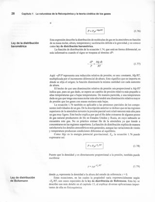 28 Capítulo 1 La naturaleza de la fisicoquímica y la teoría cinética de los gases
o
I P=Poe-MgzIRT I (1.76)
Ley de la distribución
barométrica
Esta expresión describe la distribución de moléculas de gas en la atmósfera en función
de su masa molar, altura, temperatura y aceleración debida a la gravedad, y se conoce
como ley de distribución barométrica.
La función de distribución de la ecuación 1.74, que está en forma diferencial, es
más informativa cuando el signo se traspasa al término dP:
dP
P
Mgdz
RT
(1.77)
Aqúí -dP/P representa una reducción relativa de presión; es una constante, Mg/RT,
multiplicada por el incremento diferencial de altura. Esto significa que no importa en
dónde se elija el origen; la función disminuirá la misma cantidad con cada aumento
de altura.
El hecho de que una disminución relativa de presión sea proporcional a Mg/RT
indica que, para un gas dado, se espera un cambio de presión relativa más pequeño a
altas temperaturas que a bajas temperaturas. De manera parecida, a una temperatura
dada un gas que tenga una masa molar más alta tendrá una disminución relativa mayor
de presión que los gases con masas molares más bajas.
La ecuación 1.76 también es aplicable a las presiones parciales de los compo-
nentes individuales de un gas. De la descripción anterior se deduce que en las regiones
superiores de la atmósfera terrestre la presión parcial será relativamente más alta para
un gas muy ligero. Este hecho explica por qué el He debe extraerse de algunos pozos
de gas natural productores de He en Estados Unidos y Rusia, en cuyo subsuelo se
encuentra este gas. No es práctico extraer He de la atmósfera ya que tiende a
concentrarse en las regiones superiores. La función de distribución explica de manera
satisfactoria los detalles atmosféricos más generales, aunque las variaciones de viento
y temperatura produzcan condiciones diferentes al equilibrio.
Como Mgz es la energía potencial gravitacional, E[/' la ecuación 1.76 puede
expresarse así:
(1.78)
Puesto que la densidad P es directamente proporcional a la presión, también puede
escribirse
(1.79)
Ley de distribución
de Boltzmann
donde Po representa la densidad a la altura del estado de referencia z = O.
Estas ecuaciones, en las cuales la propiedad varía exponencialmente según
-E¡/RT, son casos especiales de la ley de distribución de Boltzmann. Esta ley se
describe con más detalle en el capítulo 15, al explicar diversas aplicaciones impor-
tantes de ella en fisicoquímica.
 