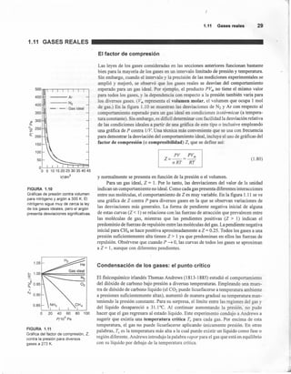 1.11 GASES REALES
500
450 Ar
400
N2
- . - . Gas ideal
350
ro 300
e,
"' 250o
~
o::- 200
150
100
50
5 10 15 20 25 30 35 40 45
V/dm
3
FIGURA 1.10
Gráficas de presión contra volumen
para nitrógeno y argón a 300 K. El
nitróqeno sigue muy de cerca la ley
de los gases ideales, pero el argón
presenta desviaciones significativas.
O 20 40 60
P/10
5
Pa
FIGURA 1.11
Gráfica del factor de compresión, Z,
contra la presión para diversos
gases a 273 K.
1.11 Gasesreales 29
El factor de compresión
Las leyes de los gases consideradas en las secciones anteriores funcionan bastante
bien para la mayoría de los gases en un intervalo limitado de presión y temperatura.
Sin embargo, cuando el intervalo y la precisión de las mediciones experimentales se
amplió y mejoró, se observó que los gases reales se desvían del comportamiento
esperado para un gas ideal. Por ejemplo, el producto PVm no tiene el mismo valor
para todos los gases y la dependencia con respecto a la presión también varía para
los diversos gases. (Vm representa el volumen molar, el volumen que ocupa 1 mol
de gas.) En la figura 1.10 se muestran las desviaciones de N2 y Ar con respecto al
comportamiento esperado para un gas ideal en condiciones isotérmicas (a tempera-
tura constante). Sin embargo, es dificil determinar con facilidad la desviación relativa
de las condiciones ideales a partir de una gráfica de este tipo o inclusive empleando
una gráfica de P contra l/V. Una técnica más conveniente que se usa con frecuencia
para demostrar la desviación del comportamiento ideal, incluye el uso de gráficas del
factor de compresión (o compresibilidad) Z, que se define así:
PV PVm
Z=-=-
nRT RT
(1.80)
y normalmente se presenta en función de la presión o el volumen.
Para un gas ideal, Z = 1. Por lo tanto, las desviaciones del valor de la unidad
indican un comportamiento no ideal. Como cada gas presenta diferentes interacciones
entre sus moléculas, el comportamiento de Z es muy variable. En la figura 1.11 se ve
una gráfica de Z contra P para diversos gases en la que se observan variaciones de
las desviaciones más generales. La forma de pendiente negativa inicial de alguna
de estas curvas (Z < 1) se relaciona con las fuerzas de atracción que prevalecen entre
las moléculas de gas, mientras que las pendientes positivas (Z > 1) indican el
predominio de fuerzas de repulsión entre las moléculas del gas. La pendiente negativa
inicial para CH4 se hace positiva aproximadamente a Z = 0.25. Todos los gases a una
presión suficientemente alta tienen Z> 1 ya que predominan en ellos las fuerzas de
repulsión. Obsérvese que cuando P ~ O, las curvas de todos los gases se aproximan
a Z = 1, aunque con diferentes pendientes.
Condensación de los gases: el punto crítico
El fisicoquímico irlandés Thomas Andrews (1813-1885) estudió el comportamiento
del dióxido de carbono bajo presión a diversas temperaturas. Empleando una mues-
tra de dióxido de carbono líquido (el CO2 puede licuefacerse a temperatura ambiente
a presiones suficientemente altas), aumentó de manera gradual su temperatura man-
teniendo la presión constante. Para su sorpresa, el límite entre las regiones del gas y
del líquido desapareció a 31.1°C. Al continuar aumentando la presión, no pudo
hacer que el gas regresara al estado líquido. Este experimento condujo a Andrews a
sugerir que existía una temperatura crítica Te para cada gas. Por encima de esta
temperatura, el gas no puede licuefacerse aplicando únicamente presión. En otras
palabras, Te es la temperatura más alta a la cual puede existir un líquido como fase o
región diferente. Andrews introdujo la palabra vapor para el gas que está en equilibrio
con su líquido por debajo de la temperatura crítica.
 