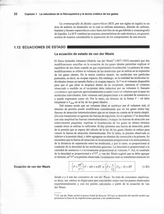 La cromatografia de fluidos supercríticos (SCF, por sus siglas en inglés) es un
área de análisis en desarrollo en la cual se utilizan amoniaco, dióxido de carbono,
heptano y hexano supercríticos como fases móviles en un gas híbrido y cromatografia
de líquidos. La SCF combina las mejores características de cada técnica y, en general,
acelera de manera considerable la separación de los componentes de una mezcla.
32 Capítulo 1 La naturaleza de la fisicoquímica y la teoría cinética de los gases
1.12 ECUACIONES DE ESTADO
La ecuación de estado de van der Waals
El fisico holandés Johannes Diderik van der Waals6
(1837-1923) encontró que dos
modificaciones sencillas en la ecuación de los gases ideales permitían explicar el
equilibrio de dos fases cuando un gas experimenta licuefacción. La primera de estas
modificaciones se refiere al volumen de las moléculas que se utiliza en la expresión
de los gases ideales. En la teoría cinética simple, las moléculas son partículas
puntuales, es decir, no ocupan espacio. Sin embargo, en la realidad las moléculas in-
dividuales tienen un tamaño finito y sí ocupan espacio. Si Ves el volumen disponible
para que el gas ideal se desplace dentro de su recipiente, entonces el volumen
observado o medido en el recipiente debe reducirse por un volumen b, llamado
covolumen, que equivale aproximadamente a cuatro veces el volumen que ocupan las
moléculas individuales. Este volumen será proporcional a la cantidad de sustancia n
y puede expresarse como nb. Por lo tanto, un término de la forma V - nb debe
remplazar a V¡deal en la ley de los gases ideales.
Del mismo modo que un volumen ideal se sustituye por el volumen real, el
término de presión puede modificarse considerando que en los gases reales hay
fuerzas de atracción intermoleculares que no se tienen en cuenta en la teoría simple.
(En este tratamiento se ignoran las fuerzas de repulsión. En el capítulo 17 se describen
con más amplitud las fuerzas intermoleculares.) Aunque las fuerzas de atracción son
relativamente pequeñas, explican la licuefacción de los gases en último término
cuando éstos se enfrían lo suficiente. Si hay presente una fuerza de atracción, parte
de la presión que se espera del cálculo de la ley de los gases ideales se reduce para
vencer la fuerza de atracción intermolecular. Por lo tanto, la presión observada es
inferior a la presión ideal, y debe agregarse un término de corrección a la primera. Se
encuentra que la fuerza de atracción es inversamente proporcional a la sexta potencia
de la distancia de separación entre las moléculas, y por lo tanto, es proporcional al
cuadrado de la densidad de las moléculas gaseosas. La densidad es proporcional a la
cantidad de sustancia n e inversamente proporcional al volumen V. Así, el cuadrado
de la densidad es proporcional a n2fV2, y van der Waals sugirió que se debe agregar
el término an2
/V2
a la presión observada. La ecuación total se transforma entonces en
Ecuación de van der Waa!s (1.82)
donde a y b son las constqntes de van der Waals. Se trata de constantes empíricas,
es decir, sus valores se eligen para que concuerden mejor con los puntos observados
experimentalmente y con los puntos calculados a partir de la ecuación de van
der Waals.
6 lO. van der Waals recibió el premio Nobel de física en 1910 por su desarrollo del sencillo modelo que
pronostica la física de las imperfecciones gaseosas y las condensaciones.
 