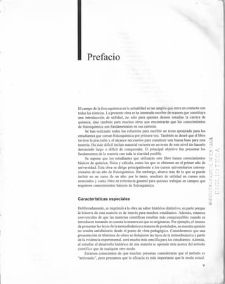 El campo de la fisicoquímica en la actualidad es tan amplio que entra en contacto con
todas las ciencias. La presente obra se ha intentado escribir de manera que constituya
una introducción de utilidad, no sólo para quienes deseen estudiar la carrera de
química, sino también para muchos otros que encontrarán que los conocimientos
de fisicoquímica son fundamentales en sus carreras.
Se han realizado todos los esfuerzos para escribir un texto apropiado para los
estudiantes que cursan fisicoquímica por primera vez. También se deseó que el libro
tuviera la precisión y el alcance necesarios para constituir una buena base para esta ~
ti1
materia. Ha sido difícil incluir material reciente en un texto de este nivel sin hacerla
demasiado largo o difícil de comprender. El principal objetivo fue presentar los
fundamentos de la materia con toda la claridad posible.
Se supone que los' estudiantes que utilizarán este libro tienen conocimientos
básicos de química, física y cálculo, como los que se obtienen en el primer año de
universidad. Esta obra se dirige principalmente a los cursos universitarios conven-
cionales de un año de fisicoquímica. Sin embargo, abarca más de lo que se puede
incluir en un curso de un año; por lo tanto, resultará de utilidad en cursos más
avanzados y como libro de referencia general para quienes trabajan en campos que '0_.
;.~l i :
requieren conocimientos básicos de fisicoquímica. .::;'('
r:..
Prefacio
"
Características especiales
Deliberadamente, se imprimió a la obra un sabor histórico distintivo, en parte porque
la historia de esta materia es de interés para muchos estudiantes. Además, estamos
convencidos de que las materias científicas resultan más comprensibles cuando se
introducen tomando en cuenta la manera en que se originaron. Por ejemplo, el intento
de presentar las leyes de la termodinámica a manera de postulados, en nuestra opinión
no resulta satisfactorio desde el punto de vista pedagógico. Consideramos que una
presentación en términos de cómo se dedujeron las leyes de la termodinámica a partir
de la evidencia experimental, será mucho más sencilla para los estudiantes. Además,
al estudiar el desarrollo histórico de una materia se aprende más acerca del método
científico que de cualquier otro modo.
Estamos conscientes de que muchas personas considerarán que el método es
"anticuado", pero pensamos que la eficacia es más importante que la moda actual.
'..'.} (j
...:... ~WJ
t-.J.J
.~.
-,..
'::i
v
 