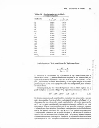 1.12 Ecuaciones de estado 33
TABLA 1.4 Constantes de van der Waals
para algunos gases
Sustancia a b
H2
He
N2
O2
Clz
Ar
Kr
CO
NO
CO2
HCI
S02
H20
NH3
Cl!¡
CClzF2
0.0248
0.0034
0.1408
0.1378
0.6579
0.1355
0.2349
0.1505
0.1358
0.3640
0.3716
0.6803
0.5536
0.4225
0.2283
0.1066
0.0266
0.0237
0.0391
0.0318
0.0562
0.0322
0.0398
0.0399
0.0279
0.0427
0.0408
0.0564
0.0305
0.0371
0.0428
0.0973
p=~-~
Vm - b V~
~
c •...•
~.'-.
f ..:
_. ~ .,.~
C,J
'-, .
(1.83) I.J.. ~
L~
~,
Puede despejarse P de la ecuación van der Waals para obtener
~~"::
La sustitución de las constantes a y b (los valores de a y b para diversos gases se ~.:
indican en la Tabla 1.4) permite determinar el volumen de una isoterma dada. La ...,
figura 1.15 se obtuvo empleando a = 0.679 9 Pa m6 mol-2 y b = 0.056 4 X 10-3 m3 <
mol'", las constantes de van der Waals para S02' En esta figura, la región de equilibrio ~:
L
gas-líquido para el S02 se ha superpuesto, como una línea punteada, a las isotermas ". .
de van der Waals. t :
Por debajo de Te hay tres valores de Vpor cada valor de P. Para explicar eso, se ::
puede multiplicar la ecuación 1.82 por V2 y expandirla como ecuación cúbica en V: :3
(1.84)
En términos matemáticos, la ecuación cúbica puede tener tres raíces reales, o una raíz
real y dos complej as. A partir de la línea punteada en la inserción de la figura 1.15 se
observa que hay tres raíces reales para la presión inferior a Te Y sólo una por arriba
de Te' Las tres raíces reales dan a la curva un comportamiento oscilatorio; esto varia
con respecto al hecho experimental normal de que la presión permanece constante
a lo largo de una línea de enlace. Sin embargo, puede darse cierto significado fisico a
dos de las regiones con forma de S en la curva. Las regiones marcadas como
A corresponden a casos en que la presión de vapor es más alta que la presión de
licuefacción. Esto se conoce como sobresaturación y se logra en el laboratorio cuando
el vapor está totalmente libre de polvo. Este hecho se utiliza en las cámaras de vapor
que se emplean en física. Las partículas ionizantes producen una tira de centros de
/
r;
 