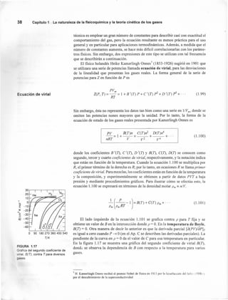 38 Capítulo 1 La naturaleza de la fisicoquímica y la teoría cinética de los gaSE!S
Ecuación de virial
30r-~-.--.--.--.-~
20
10
í O~-n~----~~~~(5
E -10
~ -20
ME -30
u
Cñ -40
-50
-60
o 90 180 270 360 450 540
T/K
FIGURA 1.17
Gráfica del segundo coeficiente de
iríal, B(T), contra T para diversos
ases.
técnica es emplear un gran número de constantes para describir casi con exactitud el
comportamiento del gas, pero la ecuación resultante es menos práctica para el uso
general y en particular para aplicaciones termodinámicas. Además, a medida que el
número de constantes aumenta, se hace más difícil correlacionarlas con los paráme-
tros físicos. Sin embargo, dos expresiones de este tipo se utilizan con tal frecuencia
que se describirán a continuación.
El físico holandés Heike Kamerlingh Onnes 7
(1853-1926) sugirió en 1901 que
se utilizara una serie de potencias llamada ecuación de virial, para las desviaciones
de la linealidad que presentan los gases reales. La forma general de la serie de
potencias para Z en función de P es
PVm
Z(P, T) = - = 1 +B '(T) P +C '(T) p2
+D '(T) p3 +.
RT
(1.99)
Sin embargo, ésta no representa los datos tan bien como una serie en I/Vrn, donde se
omiten las potencias nones mayores que la unidad. Por lo tanto, la forma de la
ecuación de estado de los gases reales presentada por Kamerlingh Onnes es
(I. 100)
PV B(T)n C(T)n2 D(T)n4
--= 1 +--+---+---+ ...
nRT V V2 V4
donde los coefícientes B '(T), C '(T), D '(1) Y B(T), C(T), D(T) se conocen como
segundo, tercer y cuarto coeficientes de virial, respectivamente, y la notación indica
que están en función de la temperatura. Cuando la ecuación 1.100 se multiplica por
R, el primer término de la derecha es R; por lo tanto, en ocasiones R se llama primer
coeficiente de virial. Para mezclas, los coeficientes están en función de la temperatura
y la composición, y experimentalmente se obtienen a partir de datos PVT a baja
presión y mediante procedimientos gráficos. Para ilustrar cómo se efectúa esto, la
ecuación 1.100 se expresará en términos de la densidad molar Pm == n/V,
.l,(~-I)=B(T) + C(T) Pm+'"
Pm PmRT
(1.101)
El lado izquierdo de la ecuación 1.1 O1 se grafica contra P para T fija y se
obtiene un valor de B en la intersección donde P = O. En la temperatura de Boyle,
B(1) = O. Otra manera de decir lo anterior es que la derivada parcial [d(PV)/dPlr
es igual a cero cuando P ~ O (en el Ap. C se describen las derivadas parciales). La
pendiente de la curva en P = O da el valor de C para esa temperatura en particular.
En la figura 1.17 se muestra una gráfíca del segundo coeficiente de virial B(T),
donde: se observa la dependencia de B con respecto a la temperatura para varios
gases.
7 H. Kamerlingh Onnes recibió el premio Nobel de física en 1913 por la licuefacción del hel:o (19081"
por el descubrimiento de la superconductividad.
 