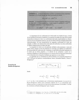 1.13 La ecuación de virial 39
EJEMPLO 1.5 Evalúe la temperatura de Boyle en términos de las constantes
conocidas A. by R para un gas que tiene Ia ecuación de estado
Solución La temperatura de Boyle se presenta cuando el segundo coeficiente
de virial, B(T) = O. Esta condición se cumple cuando la cantidad ib - AlRT2I3)
= O. En esta condición, T = TB• Despejando TB
Tf3=A/bR; TB = (A/bR)312
- ,
La importancia de los coeficientes de virial reside en el hecho de que, a través
de los métodos de mecánica estadística, la ecuación de estado de un gas real se puede
desarrollar en forma de virial. Los coeficientes derivados empíricamente se relacio-
nan así con sus contrapartes teóricas, que son (en último término) energías potenciales
intermoleculares. En esta interpretación los segundos coeficientes de virial, por
ejemplo, se deben a las interacciones entre pares de moléculas; los otros coeficientes
se deben a interacciones de orden más alto.
La ecuación de virial no es de particular utilidad a altas presiones o cerca del
punto crítico, porque la serie de potencias no converge con rapidez en condiciones
de interacciones de orden más alto. Asimismo, es más dificil proceder basándose en
la teoría que en forma empírica, y el cálculo de las constantes a partir de la
mecánica estadística se dificulta porque no se conocen bien las funciones potenciales
y la evaluación de las integrales múltiples que aparecen es muy dificil.
La expresión que se considerará en último término es la ecuación propuesta en
1927-1928 por los químicos estadounidenses James Alexander Beattie y Oscar C.
Bridgeman.i
Ecuación de
Beattie-Bridgeman [
p~r [1 - (c/v,,,r3
)] A
p= (Vm+B)--
v,; V~
(1.1 02)
donde
l
a 
A=Ao 1--)
V",
B=BO(I-~J
l Vnl
y a, b. Aa. Bo Y e son constantes que se determinan empíricamente. La ecuación de
Beartie-Bridgeman utiliza cinco constantes además de R y es conveniente para
trabajos precisos, en especial en el intervalo de altas presiones. En la tabla 1.5 se dan
las constantes de Beattie-Bridgeman" para 10 gases.
~ lA Beattie y OC Bridgernan, J Am. Chem. Soc. . ./9, 1665 (1927): 50, 3133, 3151 (1928).
,¡ .1.- Beanie  O e Bridgeman. Proc. Am. Acad. Arts Sci., 63,229 (1928).
 