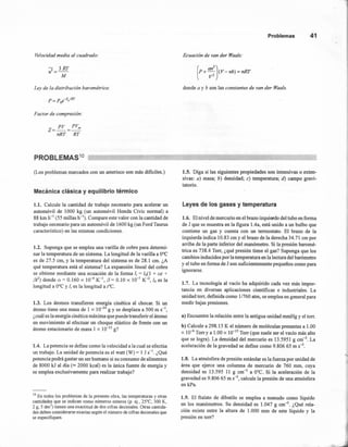 Velocidad media al cuadrado:
- 3RT¡}=-
M
Ley de la distribución barométrica:
Factor de compresión:
PV PVm
z=-=-
nRT RT
Problemas 41
Ecuación de van der Waals:
donde a y b son las constantes de van der Waals.
PROBLEMAS10
(Los problemas marcados con un asterisco son más dificiles.)
Mecánica clásica y equilibrio térmico
1.1. Calcule la cantidad de trabajo necesario para acelerar un
automóvil de 1000 kg (un automóvil Honda Civic normal) a
88 km h-I (55 millas h-I). Compare este valor con la cantidad de
trabajo necesario para un automóvil de 1600 kg (un Ford Taurus
característico) en las mismas condiciones.
1.2. Suponga que se emplea una varilla de cobre para determi-
nar la temperatura de un sistema. La longitud de la varilla a O°C
es de 27.5 cm, y la temperatura del sistema es de 28.1 cm. ¿A
qué temperatura está el sistema? La expansión lineal del cobre
se obtiene mediante una ecuación de la forma 1/ = 10(1 + al +
(3r) donde a = 0.160 x 10-4 x', (3= 0.10 X 10-7
K-2, lo es la
longitud a O°Cy 1/ es la longitud a t'C.
1.3. Los átomos transfieren energía cinética al chocar. Si un
átomo tiene una masa de 1 x 10-24
g Y se desplaza a 500 m s-I,
¿cuál es la energía cinética máxima que puede transferir el átomo
en movimiento al efectuar un choque elástico de frente con un
átomo estacionario de masa 1 x 10-23
g?
1.4. La potencia se define como la velocidad a la cual se efectúa
un trabajo. La unidad de potencia es el watt (W) = 1 J S-l. ¿Qué
potencia podrá gastar un ser humano si su consumo de alimentos
de 8000 kJ al día ("" 2000 kcal) es la única fuente de energía y
se emplea exclusivamente para realizar trabajo?
10 En todos los problemas de la presente obra, las temperaturas y otras
cantidades que se indican como números enteros (p. ej., '25°C, 300 K,
2 g, 5 drrr') tienen una exactitud de dos cifras decimales. Otras cantida-
des deben considerarse exactas según el número de cifras decimales que
se especifiquen.
1.5. Diga si las siguientes propiedades son intensivas o exten-
sivas: a) masa; b) densidad; c) temperatura; d) campo gravi-
tatorio.
Leyes de los gases y temperatura
1.6. El nivel de mercurio en el brazo izquierdo del tubo en forma
de J que se muestra en la figura l.4a, está unido a un bulbo que
contiene un gas y cuenta con un termostato. El brazo de la
izquierda indica 10.83 cm y el brazo de la derecha 34.71 cm por
arriba de la parte inferior del manómetro. Si la presión baromé-
tríca es 738.4 Torr, ¿qué presión tiene el gas? Suponga que los
cambios inducidos por la temperatura en la lectura del barómetro
y el tubo en forma de J son suficientemente pequeños como para
ignorarse.
1.7. La tecnología al vacío ha adquirido cada vez más impor-
tancia en diversas aplicaciones científicas e industriales. La
unidad torr, definida como 1/760 atm, se emplea en general para
medir bajas presiones.
a) Encuentre la relación entre la antigua unidad mmHg y el torr.
b) Calcule a 298.15 K el número de moléculas presentes a 1.00
x 1O-{iTorry a 1.00 x 10-15
Torr (que suele ser el vacío más alto
que se logra). La densidad del mercurio es 13.5951 g cm". La
aceleración de la gravedad se define como 9.806 65 m S-2.
1.8. La atmósfera de presión estándar es la fuerza por unidad de
área que ejerce una columna de mercurio de 760 mm, cuya
densidad es 13.595 11 g cm'? a O°C. Si la aceleración de la
gravedad es 9.806 65 m S-2, calcule la presión de una atmósfera
en kPa.
1.9. El ftalato de dibutilo se emplea a menudo como líquido
en los manómetros. Su densidad es 1.047 g cm'", ¿Qué rela-
ción existe entre la altura de 1.000 mm de este líquido y la
presión en torr?
 
