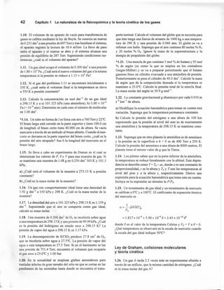 42 Capítulo 1 La naturaleza de la fisicoquímica y la teoría cinética de los gases
1.10. El volumen de un aparato de vacío para transferencia de
gases se calibra mediante la ley de Boyle. Se conecta un matraz
de 0.251 drrr' a una presión de 697 Torr y tras bombear el sistema,
el aparato registra la lectura de 10.4 mTorr. La llave de paso
entre el aparato y el matraz se abre y el sistema alcanza una
presión de equilibrio de 287 Torr. Suponiendo condiciones iso-
térmicas, ¿cuál es el volumen del aparato?
1.11. Un gas ideal ocupa el volumen de 0.300 drrr' a una presión
de 1.80 x 105
Pa. ¿Cuál será el nuevo volumen del gas a la misma
temperatura si la presión se reduce a 1.15 x 105
Pa?
1.12. Si el gas del problema 1.11 se encontrara inicialmente a
330 K, ¿cuál sería el volumen final si la temperatura se eleva
a 550 K a presión constante?
1.13. Calcule la concentración en mol dm-3
de un gas ideal
a 298.15 K Y a a) 101.325 kPa (una atmósfera), b) 1.00 x 10-4
Pa (= 10-9 atm). Determine en cada caso el número de moléculas
en 1.00 dnr',
*1.14. Un tubo en forma de J se llena con aire a 760 Torry 22°C.
El brazo largo está cerrado en la parte superior y tiene 100.0 cm
de longitud; el brazo corto tiene 40.000 cm de altura. Se vacía
mercurio a través de un embudo al brazo abierto. Cuando el mer-
curio se derrama en la parte superior del brazo corto, ¿cuál es la
presión del aire atrapado? Sea h la longitud del mercurio en el
brazo largo.
1.15. Se lleva a cabo un experimento de Dumas en el cual se
determinan los valores de P, e y V para una muestra de gas. Si
se mantiene una muestra de 1.08 g en 0.250 drrr' 303 K Y 101.3
kPa,
a) ¿Cuál será el volumen de la muestra a 273.15 K a presión
constante?
b) ¿Cuál es la masa molar de la muestra?
1.16. Un gas con comportamiento ideal tiene una densidad de
1.92 g dm ? a 150 kPa y 298 K. ¿Cuál es la masa molar de la
muestra?
1.17. La densidad del aire a 101.325 kPay298.15 Kes 1.159 g
dm-
3
. Suponiendo que el aire se comporta como gas ideal,
calcule su masa molar.
1.18. Una muestra de 0.200 drrr' de H2 se recolecta sobre agua
a una temperatura de 298.15 K Yuna presión de 99.99 kPa. ¿Cuál
es la presión del hidrógeno en estado seco a 298.15 K? La
presión de vapor del agua a 298.15 K es 3.17 kPa.
1.19. La descomposición de KCI03 produce 27.8 cm'' de O2,
que se recolecta sobre agua a 27.5°C. La presión de vapor del
agua a esta temperatura es 27.5 Torr. Si en el barómetro se lee
una presión de 751.4 Torr, encuentre el volumen que ocuparía
el gas seco a 25.0°C y 1.00 bar.
1.20. En la actualidad se emplean globos aerostáticos para
trasladar árboles de gran tamaño del sitio en que se cortan en las
pendientes de las montañas hasta donde se encuentra el trans-
porte normal. Calcule el volumen del globo que se necesita para
que éste tenga una fuerza de arrastre de 1000 kg a una tempera-
tura de 290 K Y una presión de 0.940 atm. El globo se va a
rellenar con helio. Suponga que el aire contiene 80 moles % N2
Y 20 moles % O2, Ignore la masa de la superestructura y la
energía de propulsión del globo.
*1.21. Una mezcla de gas contiene 5 mol % de butano y 95 mol
% de argón (es como la que se emplea en los contadores
Geiger-Müller) y se va a preparar permitiendo que el butano
gaseoso llene un cilindro evacuado a una atmósfera de presión.
Posteriormente se pesa el cilindro de 40.0 drrr'. Calcule la masa
de argón que da la composición deseada si la temperatura se
mantiene a 25.0°C. Calcule la presión total de la mezcla final.
La masa molar del argón es 39.9 g mol'",
1.22. La constante gravitacional g disminuye por cada O.O10m
S-2 km " de altura.
a) Modifique la ecuación barométrica para tomar en cuenta esta
variación. Suponga que la temperatura permanece constante.
b) Calcule la presión del nitrógeno a una altura de 100 km
suponiendo que la presión al nivel del mar es de exactamente
una atmósfera y la temperatura de 298.15 K se mantiene cons-
tante.
1.23. Suponga que en otro planeta la atmósfera es de amoniaco
y la presión en la superficie a h = O es de 400 Torr a 250 K.
Calcule la presión del amoniaco a una altura de 8000 metros. El
planeta tiene el mismo valor de g que la Tierra.
1.24. Los pilotos saben que en la parte inferior de la atmósfera,
la temperatura se reduce linealmente con la altitud. Esta depen-
dencia se describe como T= To- az, donde a es una constante de
proporcionalidad, z es la altura y ToY T son las temperaturas al
nivel del piso y a la altura z, respectivamente. Derive una
expresión para la ecuación barométrica que tome esto en cuenta.
Incluya en la expresión un término In PIPo.
1.25. Un termómetro de gas ideal y un termómetro de mercurio
se calibran a O°Cy a 100°C. El coeficiente de expansión térmica
del mercurio es
= 1.817 X 10-4 + 5.90 X 10-9 e+ 3.45 x 10-10ez
donde e es el valor de la temperatura Celsius y Vo = Va e = O.
¿Qué temperatura se observará en la escala de mercurio cuando
la escala del gas ideal indique 50°C?
Ley de Graham, colisiones moleculares
y teoría cinética
1.26. Un gas A tarda 2.3 veces más en experimentar efusión a
través de un orificio, que la misma cantidad de nitrógeno. ¿Cuál
es la masa molar del gas A?
 