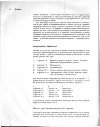 vi P
También se incluyeron 11 breves biografias de científicos, que no se eligieron porque
hubiéramos considerado que su trabajo es más importante que el de otros (¿quién está
capacitado para emitir un juicio de este tipo?), sino porque pensamos que sus vidas
y carreras son de especial interés. '
Esta obra incluye diversas ayudas especiales para el estudiante. En la introduc-
ción de cada capítulo se describe brevemente el material que se va a presentar,
impartiendo un sentido de unidad al material del capítulo. Los nuevos términos se
incluyen en letras cursivas o en negritas. Se debe prestar especial atención a dichos
términos, así como a las ecuaciones que se incluyen en recuadro s para destacar su
importancia. En la segunda edición se ha aumentado considerablemente el número
de ejemplos resueltos y se ha insistido en la dimensionalidad de las unidades de las
cantidades. Las ecuaciones importantes que aparecen en el capítulo se listan al fínal
de éste. Las relaciones matemáticas incluidas en el apéndice C constituyen una útil
referencia.
Organización y flexibilidad
El orden en el que se han considerado las diversas ramas de la fisicoquímica se vio
influido por preferencias personales: es probable que otros maestros prefieran seguir
un orden distinto. El libro se escribió teniendo presente su flexibilidad. Los temas
pueden agruparse como sigue:
A. Capítulos 1-6: Propiedades generales de gases, líquidos y soluciones;
termodinámica; equilibrio fisico y químico
Electroquímica
Cinética química
Química cuántica; espectros copia; mecánica estadística
Temas especiales: sólidos, líquidos, superficies, propie-
dades de transporte y macromoléculas
B.
C.
D.
E.
Capítulos 7-8:
Capítulos 9-10:
Capítulos 11-15:
Capítulos 16-20:
Esta secuencia tiene la ventaja de que los temas más dificiles de los capítulos 11-15
pueden estudiarse al comenzar la segunda mitad del curso. La obra también se presta
sin dificultad para utilizarse en diversas secuencias, como las siguientes:
A
Capítulos 1-6
Capítulos 9-10
Capítulos 7-8
Capítulos 11-15
Capítulos 16-20
B
Capítulos 1-6
Capítulos 11-15
Capítulos 7-8
Capítulos 9-10
Capítulos 16-20
C
Capítulos 1-6
Capítulos 11-15
Capítulos 9-10
Capítulos 7-8
Capítulos 16-20
Además de esto, también puede variarse el orden de los temas de ciertos capítulos,
en particular de los capítulos 16-20.
Material que se encuentra al final del capítulo
La sección de ecuaciones importantes incluye aquellas expresiones con las cuales el
estudiante debe familiarizarse. No debe tomarse mucho en cuenta que esta lista
presenta las únicas ecuaciones importantes, sino más bien enumera expresiones,
 