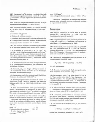1.27. Exactamente 1 dnr' de nitrógeno a presión de 1 bar, tarda
5.80 minutos en experimentar efusión a través de un orificio.
¿Cuánto tardará el He para experimentar efusión en las mismas
condiciones?
1.28. ¿Cuál es la energía cinética total de 0.50 mol de un gas
mono atómico ideal confinado a 8.0 dnr' a 200 kPa?
1.29. Se mantiene nitrógeno gaseoso a 152 kPa en un recipiente
de 2.00 dnr' a 298.15 K. Si su masa molar es 28.0134 g mol "
calcule:
a) La cantidad de N2 presente.
b) El número de moléculas presentes.
e) La media de la raíz cuadrada de la velocidad de las moléculas.
d) La energía cinética traslacional promedio de cada molécula.
e) La energía cinética traslacional total del sistema.
1.30. ¿Por qué factor se modifica la media de la raíz cuadrada
de las velocidades cuando un gas se calienta de 300 K a 400 K?
*1.31. El diámetro de colisión del Nz es 3.74 x 10-10 m a
298.15 K Y 101.325 kPa. Su velocidad promedio es 474.6 m S-l.
Calcule la trayectoria libre media, el número promedio de coli-
siones ZA que experimenta una molécula en la unidad de tiempo,
y el número promedio de colisiones ZAA por volumen unitario
por unidad de tiempo para el Nz.
*1.32. Exprese la trayectoria libre media de un gas en términos
de las variables presión y temperatura, que se miden con más
facilidad que el volumen.
1.33. Calcule ZA y ZAA para el argón a 25°C y una presión de
1.00 bar empleando el valor d = 3.84 X 10-10 m obtenido por
mediciones de cristalografia de rayos X.
1.34. Calcule la trayectoria libre media del AI a 20°C y 1.00 bar.
El diámetro de colisión es d = 3.84 X 10-10 m.
1.35. El hidrógeno gaseoso tiene un diámetro de colisión mo-
lecular de 0.258 nm. Calcule la trayectoria libre media del
hidrógeno a 298.15 K Y a) 133.32 Pa, b) 101.325 kPa y c) 1.0
X 108
Pa.
1.36. En el espacio interestelar se estima que existe hidrógeno
atómico a la concentración de una partícula por metro cúbico.
Si el diámetro de colisión es 2.5 x 10-10m, calcule la trayectoria
libre media A. La temperatura del espacio interestelar es 2.7 K.
*1.37. Se desea calcular el valor de la constante de Avogadro a
partir de un estudio efectuado por Perrin [Ann. Chim. Phys., 18,
1 (1909)] en el cual se midió, en función de la altura, la distri-
bución de las partículas coloidal es de color amarillo brillante
de una resina de goma en suspensión acuosa. Algunos datos a
15°C son
altura, z/l 0--<>
N, número relativo de partículas
de resina de goma a la altura z
Presina de goma = 1.206 g cm-
3
5 35
100 47
Problemas 43
Pagua = 0.999 g cm'?
radio de las partículas de resina de goma, r = 0.212 x 10--<>m.
(Sugerencia: Considere que las partículas son moléculas
gaseosas en una columna de aire y que el número de partículas
es proporcional a la presión.)
Gases reales
1.38. Dibuje la isoterma PV de van der Waals en el rnísmo
intervalo de P y V que en la figura 1.10 a 350 K Y 450 K para
CI2 utilizando los valores de la tabla 1.3.
, 1.39. Compare las presiones que se pronostican para 0.8 dnr' de
CIz que pesa 17.5 g a 273.15 K empleando a) la ecuación de los
gases ideales y b) la ecuación de van der Waals.
1.40. El etileno (C2lL¡) tiene una presión crítica de P, = 61.659
atm y una temperatura crítica de Te = 308.6 K. Calcule el
volumen molar del gas a T= 97.2°C y 90.0 atm empleando la
figura 1.16. Compare el valor encontrado con el calculado a
partir de la ecuación de los gases ideales.
1.41. Determine la temperatura de Boyle en términos de las
constantes para la ecuación de estado
PVm = RT¡l + 8/57 (PIPJ(TjT) [1- 4 (TjT)2]1
R, r.Y Te son constantes.
*1.42. Determine la temperatura de Boyle de un gas de van der
Waals en términos de las constantes a, b y R.
1.43. La temperatura crítica Te del óxido nitroso CN20) es de
36.5°C y su presión crítica P, de 71.7 atm. Suponga que 1 mol
de N20 se comprime a 54.0 atrn y 356 K. Calcule la temperatura
y la presión reducidas y utilice la figura 1.16, interpolando en
caso necesario, para estimar el volumen que ocupa 1 mol del gas
a 54.0 atrn y 356 K.
*1.44. Para la ecuación de Dieterici, derive la relación entre a
y b y el volumen y la temperatura críticos. [Sugerencia.' Recuer-
de que en el punto crítico (dP/dV)T= OY(d2PldV2h = O.]
*1.45. Un requisito general de todas las ecuaciones de estado
para gases es que se reducen a la ecuación de los gases ideales
(Ec. 1.26) en el límite de presiones bajas. Demuestre que esto es
cierto para la ecuación de van der Waals.
1.46. Las constantes de van der Waals para C2H6 en la literatura
antigua son
a = 5.49 atm emoJ-2
y b = 0.0638 L mol "
Exprese estas constantes en unidades SI (L = litro = drrr').
 