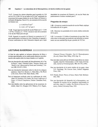 44 Capítulo 1 La naturaleza de la fisicoquímica y la teoría cinética de los gases
*1.47. Compare los valores obtenidos para la presión de 3.00
mol de CO2 a 298.15 K en un bulbo de 8.25 dnr' empleando las
ecuaciones de los gases ideales de van der Waals, de Dieterici y
de Beattie- Bridgeman. Para el CO2, las constantes de la ecuación
de Dieterici son
a = 0.462 Pa m6
mor2
b = 4.63 X 10-5
m3
mol-1
*1.48. Un gas sigue la ecuación de van der Waals con P,= 3.040
X 106
Pa (= 30 atm) y Te = 473 K. Calcule el valor de la constante
b de van der Waals para este gas.
*1.49. Expanda la ecuación de Dieterici en potencias de V,;;'
para transformarla a la forma de viria!. Determine el segundo y
el tercer coeficientes de virial. Demuestre después que a bajas
densidades las ecuaciones de Dieterici y de van der Waals dan
prácticamente el mismo resultado para P.
Preguntas de ensayo
1.50. Al tomar en cuenta la ecuación de van der Waals, explique
la licuefacción de los gases.
1.51. Mencione los postulados de la teoria cinética molecular
de los gases.
1.52. La ecuación 1.23 define el termómetro de gas idea!. Des-
criba cómo se efectuaría una medición real utilizando un termó-
metro con una cantidad fija de gas a presión de 150 Torr.
LECTURAS SUGERIDAS
Al final de cada capítulo se incluyen referencias de libros o
revistas especializados, en los cuales puede obtenerse una infor-
mación más amplia sobre los temas tratados en el capítulo.
Para una descripción más amplia del descubrimiento de la "ley
de Boyle", véase 1. Bemard Cohen, "Newton, Hooke, and
'Boyle's Law' (discovered by Power and Towneley)", Na-
ture 204,618-621 (1964).
Para una descripción interesante sobre la vida de los antiguos
químicos, véase H.A. Boorse y L. Motz (Eds.), The World
of the Atom, Nueva York: Basic Books, 1966.
Para un tratamiento profundo sobre los coeficientes de virial,
véase J.H. Dymond y E.B. Smith, The Virial Coefficients of
Gases. A Critical Compilation, Oxford: Clarendon Press,
1969.
Para más detalles sobre las aplicaciones de las ecuaciones de
estado, véase O.A. Hougen, K.M. Watson y R.A. Ragatz,
Chemical Process PrincipIes: Part 11, Thermodynamics
(2a. ed.), Nueva York: Wiley, 1959, Cap. 14.
Para más datos acerca del uso de fluidos supercríticos en croma-
tografia, véase M.J. Schoenmaker, L.G.M. Uunk y H-G Jan-
seen, Journal ojChromatography, 506,563-578, (1990).
Para una descripción de la teoría cinética de los gases, véase
N.G. Parsonage, The Gaseous State, Oxford: Pergamon
Press, 1966.
RD. Present, Kinetic Theory ojGases, Nueva York: McGraw-
Hill, 1960.
Para una descripción del desarrollo de la fisicoquímica, con
biografias de muchos de los científicos mencionados en
esta obra, véase K.J. Laidler, The World oj Physical Che-
mistry, Oxford University Press, 1993.
 