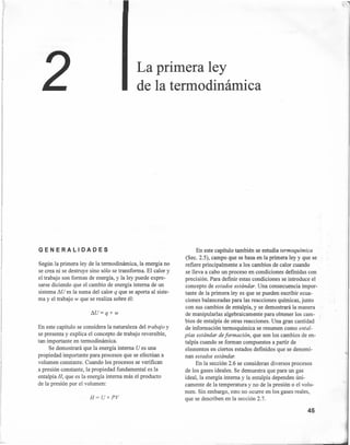 ·~
En este capítulo también se estudia termoquímica
(Sec. 2.5), campo que se basa en la primera ley y que se
refiere principalmente a los cambios de calor cuando
se lleva a cabo un proceso en condiciones definidas con
precisión. Para definir estas condiciones se introduce el
concepto de estados estándar. Una consecuencia impor-
tante de la primera leyes que se pueden escribir ecua-
ciones balanceadas para las reacciones químicas, junto
con sus cambios de entalpía, y se demostrará la manera
de manipularlas algebraicamente para obtener los cam-
bios de entalpía de otras reacciones. Una gran cantidad
de información termoquímica se resumen como ental-
pías estándar de formación, que son los cambios de en-
talpía cuando se forman compuestos a partir de
elementos en ciertos estados definidos que se denomi-
nan estados estándar.
En la sección 2.6 se consideran diversos procesos
de los gases ideales. Se demuestra que para un gas
ideal, la energía interna y la entalpía dependen úni-
camente de la temperatura y no de la presión o el volu-
men. Sin embargo, esto no ocurre en los gases reales,
que se describen en la sección 2.7.
La primera ley
de la termodinámica
GENERALIDADES
Según la primera ley de la termodinámica, la energía no
se crea ni se destruye sino sólo se transforma. El calor y
el trabajo son formas de energía, y la ley puede expre-
sarse diciendo que el cambio de energía interna de un
sistema AU es la suma del calor q que se aporta al siste-
ma y el trabajo w que se realiza sobre él:
!1U=q+w
En este capítulo se considera la naturaleza del trabajo y
se presenta y explica el concepto de trabajo reversible,
tan importante en termodinámica.
Se demostrará que la energía interna U es una
propiedad importante para procesos que se efectúan a
volumen constante. Cuando los procesos se verifican
.a presión constante, la propiedad fundamental es la
entalpía H, que es la energía interna más el producto
de la presión por el volumen:
H= U+PV
45
 