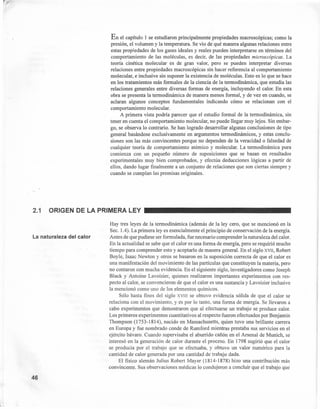 En el capítulo 1 se estudiaron principalmente propiedades macroscópicas; como la
presión, el volumen y la temperatura. Se vio de qué manera algunas relaciones entre
estas propiedades de los gases ideales y reales pueden interpretarse en términos del
comportamiento de las moléculas, es decir, de las propiedades microscópicas. La
teoría cinética molecular es de gran valor, pero se pueden interpretar diversas
relaciones entre propiedades macroscópicas sin hacer referencia al comportamiento
molecular, e inclusive sin suponer la existencia de moléculas. Esto es lo que se hace
en los tratamientos más formales de la ciencia de la termodinámica, que estudia las
relaciones generales entre diversas formas de energía, incluyendo el calor. En esta
obra se presenta la termodinámica de manera menos formal, y de vez en 'cuando, se
aclaran algunos conceptos fundamentales indicando cómo se relacionan con el
comportamiento molecular.
A primera vista podría parecer que el estudio formal de la termodinámica, sin
tener en cuenta el comportamiento molecular, no puede llegar muy lejos. Sin embar-
go, se observa lo contrario. Se han logrado desarrollar algunas conclusiones de tipo
general basándose exclusivamente en argumentos termodinámicos, y estas conclu-
siones son las más convincentes porque no dependen de la veracidad o falsedad de
cualquier teoría de comportamiento atómico y molecular. La termodinámica pura
comienza con un pequeño número de suposiciones que se basan en resultados
experimentales muy bien comprobados, y efectúa deducciones lógicas a partir de
ellos, dando lugar finalmente a un conjunto de relaciones que son ciertas siempre y
cuando se cumplan las premisas originales.
2.1 ORIGEN DE LA PRIMERA LEY
La naturaleza del calor
46
Hay tres leyes de la termodinámica (además de la ley cero, que se mencionó en la
Seco 1.4). La primera leyes esencialmente el principio de conservación de la energía.
Antes de que pudiese ser formulada, fue necesario comprender la naturaleza del calor.
En la actualidad se sabe que el calor es una forma de energía, pero se requirió mucho
tiempo para comprender esto y aceptarlo de manera general. En el siglo XVII, Robert
Boyle, Isaac Newton y otros se basaron en la suposición correcta de que el calor es
una manifestación del movimiento de las partículas que constituyen la materia, pero
no contaron con mucha evidencia. En el siguiente siglo, investigadores como Joseph
Black y Antoine Lavoisier, quienes realizaron importantes experimentos con res-
pecto al calor, se convencieron de que el calor es una sustancia y Lavoisier inclusive
la mencionó como uno de los elementos químicos.
Sólo hasta fines del siglo XVIII se obtuvo evidencia sólida de que el calor se
relaciona con el movimiento, y es por lo tanto, una forma de energía. Se llevaron a
cabo experimentos que demostraron que al efectuarse un trabajo se produce calor.
Los primeros experimentos cuantitativos al respecto fueron efectuados por Benjamin
Thompson (1753-1814), nacido en Massachusetts, quien tuvo una brillante carrera
en Europa y fue nombrado conde de Rumford mientras prestaba sus servicios en el
ejército bávaro. Cuando supervisaba el aburrido cañón en el Arsenal de Munich, se
interesó en la generación de calor durante el proceso. En 1798 sugirió que el calor
se producía por el trabajo que se efectuaba, y obtuvo un valor numérico para la
cantidad de calor generada por una cantidad de trabajo dada.
El físico alemán Julius Robert Mayer (1814-1878) hizo una contribución más
convincente. Sus observaciones médicas lo condujeron a concluir que el trabajo que
 