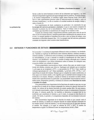 2.2 Estados y funciones de estado
La primera ley
llevan a cabo los seres humanos se deriva de los alimentos que ingieren, y en 1842
efectuó la importante sugerencia de que la energía total se conserva. Al mismo tiempo,
y de manera independiente, el científico inglés James Prescott Joule (1818-1887)
llevó a cabo experimentos precisos sobre la interconversión de trabajo y calor en
diversas condiciones, y se dio su nombre a la unidad moderna de energía, trabajo y
calor, el joule (J).
Los experimentos de Joule condujeron en particular a la conclusión de que
la energía del universo permanece constante, lo que es una manera compacta de
formular la primera ley de la termodinámica. Tanto el trabajo como el calor son
cantidades que describen la transferencia de energía de un sistema a otro.
Cuando dos sistemas están a temperaturas distintas, puede pasar calor de uno de
ellos al otro de manera directa y también puede haber transferencia de materia de uno
al otro. La energía también se transfiere de un sitio a otro en forma de trabajo, cuya
naturaleza se describirá después (Sec. 2.4). La energía total del universo permanece
constante sin importar cómo ocurren estas transferencias.
2.2 ESTADOS Y FUNCIONES DE ESTADO
En la sección l.3 se destaca la importante diferencia entre un sistema y sus alrededo-
res. También se explican las diferencias entre sistemas abiertos, sistemas cerrados y
sistemas aislados. La diferencia entre un sistema y sus alrededores es muy importante
en termodinámica, ya que a menudo se estudia la transferencia de calor entre el <
sistema y sus alrededores. Asimismo, se estudia el trabajo efectuado por el sistema
sobre sus alrededores o por dichos alrededores sobre el sistema. En cualquier caso,
es preciso definir con cuidado el sistema.
Ciertas propiedades macroscópicas tienen valores fijos para un estado en par-
ticular del sistema, mientras que otras no. Supóngase por ejemplo que se mantiene
1 g de agua en un recipiente a 25°C y a una presión de lOS Pa (1 bar); tendrá un
volumen aproximado de 1 cm". Estas cantidades, 1 g de H20, 25°C, lOSPa y 1 cnr',
especifican el estado del sistema. Siempre que se cumplen las cuatro condiciones, se
tiene agua en el mismo estado y esto significa que la cantidad total de energía en las
moléculas es la misma. Siempre y cuando el sistema se encuentre en dicho estado,
tendrá estas especificaciones en particular. Las propiedades macroscópicas mencio-
nadas (masa, temperatura, presión y volumen) se conocen como funciones de estado
o variables de estado.
Una característica muy importante de las funciones de estado es que una vez que
se especifica el estado de un sistema asignando los valores de algunas funciones de
estado, los valores de las demás funciones de estado quedan fijos. De esta manera,
en el ejemplo mencionado, cuando se especifican la masa, la temperatura y la presión
del agua, el volumen queda fijo. Así también se determina la energía total de las
moléculas que constituyen el sistema y, por lo tanto, la energía es otra función de
estado. De hecho, la presión y la temperatura dependen del movimiento roolecular
del sistema.
Otra caracteristica importante de la función de estado es que cuando varía el
estado de sistema, el cambio de cualquier función de estado depende solamente de
los estados inicial y final del sistema, y no de la trayectoria que se siga para efectuar
el cambio. Por ejemplo, si el agua se calienta de 25°C a 26°C, el cambio de
temperatura es igual a la diferencia entre las temperaturas inicial y final:
/),.T = Tfinal - Tinicial = 1°C (2.1)
 