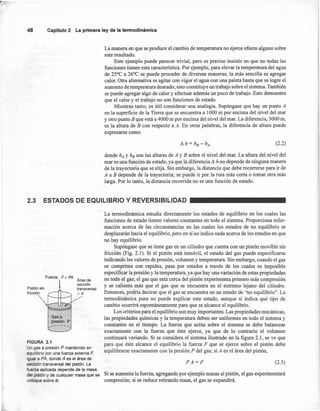 La manera en que se produce el cambio de temperatura no ejerce efecto alguno sobre
este resultado.
Este ejemplo puede parecer trivial, pero es preciso insistir en que no todas las
funciones tienen esta característica. Por ejemplo, para elevar la temperatura del agua
de 25°C a 26°C se puede proceder de diversas maneras; la más sencilla es agregar
calor. Otra alternativa es agitar con vigor el agua con una paleta hasta que se logre el
aumento de temperatura deseado; esto constituye un trabajo sobre el sistema. También
se puede agregar algo de calor y efectuar además un poco de trabajo. Esto demuestra
que el calor y el trabajo no son funciones de estado.
Mientras tanto, es útil considerar una analogía. Supóngase que hay un punto A
en la superficie de la Tierra que se encuentra a 1000 m por encima del nivel del mar
y otro punto B que está a 4000 m por encima del nivel del mar. La diferencia, 3000 m,
es la altura de B con respecto a A. En otras palabras, la diferencia de altura puede
expresarse como
48 Capítulo2 La primeraley de la tennodinámica
(2.2)
donde hA Y he son las alturas de A y B sobre el nivel del mar. La altura del nivel del
mar es una función de estado, ya que la diferencia ~ h no depende de ninguna manera
de la trayectoría que se elija. Sin embargo, la distancia que debe recorrerse para ir de
A a B depende de la trayectoria; se puede ir por la ruta más corta o tomar otra más
larga. Por lo tanto, la distancia recorrida no es una función de estado.
2.3 ESTADOS DE EQUILIBRIO Y REVERSIBILlDAD
Pistón sin
fricción
Fuerza, F = PA
Área de
I sección
• transversal
=A
Gasa
presión P
,...-----
FIGURA 2.1
Un gas a presión P mantenido en
equilibrio por una fuerza externa F,
igual a PA, donde A es el área de
sección transversal del pistón. La
fuerza aplicada depende de la masa
del pistón y de cualquier masa que se
coloque sobre él.
La termodinámica estudia directamente los estados de equilibrio en los cuales las
funciones de estado tienen valores constantes en todo el sistema. Proporciona infor-
mación acerca de las circunstancias en las cuales los estados de no equilibrio se
desplazarán hacia el equilibrio, pero en sí no indica nada acerca de los estados en que
no hay equilibrio.
Supóngase que se tiene gas en un cilindro que cuenta con un pistón movible sin
fricción (Fig. 2.1). Si el pistón está inmóvil, el estado del gas puede especificarse
indicando los valores de presión, volumen y temperatura. Sin embargo, cuando el gas
se comprime con rapidez, pasa por estados a través de los cuales es imposible
especificar la presión y la temperatura, ya que hay una variación de estas propiedades
en todo el gas; el gas que está cerca del pistón experimenta primero más compresión
y se calienta más que el gas que se encuentra en el extremo lejano del cilindro.
Entonces, podría decirse que el gas se encuentra en un estado de "no equilibrio". La
termodinámica pura no puede explicar este estado, aunque sí indica qué tipo de
cambio ocurrirá espontáneamente para que se alcance el equilibrio.
Los criterios para el equilibrio son muy importantes. Las propiedades mecánicas,
las propiedades químicas y la temperatura deben ser uniformes en todo el sistema y
constantes en el tiempo. La fuerza que actúa sobre el sistema se debe balancear
exactamente con la fuerza que éste ejerce, ya que de lo contrario el volumen
continuará variando. Si se considera el sistema ilustrado en la figura 2.1, se ve que
para que éste alcance el equilibrio la fuerza F que se ejerce sobre el pistón debe
equilibrarse exactamente con la presión P del gas; si A es el área del pistón,
PA=F (2.3)
Si se aumenta la fuerza, agregando por ejemplo masas al pistón, el gas experimentará
compresión; si se reduce retirando masa, el gas se expandirá.
 