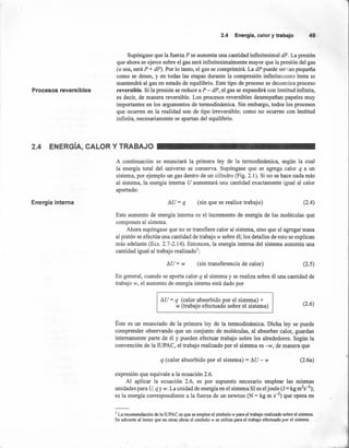 Energía interna !lU=q (sin que se realice trabajo) (2.4)
2.4 Energía,calory trabajo 49
Procesos reversibles
Supóngase que la fuerza F se aumenta una cantidad infmitesimal dF. La presión
que ahora se ejerce sobre el gas será infinitesimalmente mayor que la presión del gas
(o sea, será P + dP). Por lo tanto, el gas se comprimirá. La dP puede ser tan pequeña
como se desee, y en todas las etapas durante la compresión infinitamente lenta se
mantendrá al gas en estado de equilibrio. Este tipo de proceso se denomina proceso
reversible. Si la presión se reduce a P - dP, el gas se expandirá con lentitud infinita,
es decir, de manera reversible. Los procesos reversibles desempeñan papeles muy
importantes en los argumentos de termodinámica. Sin embargo, todos los procesos
que ocurren en la realidad son de tipo irreversible; como no ocurren con lentitud
infinita, necesariamente se apartan del equilibrio.
2.4 ENERGíA, CALOR Y TRABAJO
A continuación se enunciará la primera ley de la termodinámica, según la cual
la energía total del universo se conserva. Supóngase que se agrega calor q a un
sistema, por ejemplo un gas dentro de un cilindro (Fig. 2.1). Si no se hace nada más
al sistema, la energía interna U aumentará una cantidad exactamente igual al calor
aportado: /
Este aumento de energía interna es el incremento de energía de las moléculas que
componen al sistema.
Ahora supóngase que no se transfiere calor al sistema, sino que al agregar masa
al pistón se efectúa una cantidad de trabajo w sobre él; los detalles de esto se explican
más adelante (Ecs. 2.7-2.14). Entonces, la energía interna del sistema aumenta una
cantidad igual al trabajo realizado':
!lU=w (sin transferencia de calor) (2.5)
En general, cuando se aporta calor q al sistema y se realiza sobre él una cantidad de
trabajo w, el aumento de energía interna está dado por
!lU= q (calor absorbido por el sistema) +
w (trabajo efectuado sobre el sistema) (2.6)
Éste es un enunciado de la primera ley de la termodinámica. Dicha ley se puede
comprender observando que un conjunto de moléculas, al absorber calor, guardan
internamente parte de él y pueden efectuar trabajo sobre los alrededores. Según la
convención de la IUPAC, el trabajo realizado por el sistema es -w, de manera que
q (calor absorbido por el sistema) = !lU - w (2.6a)
expresión que equivale a la ecuación 2.6.
Al aplicar la ecuación 2.6, es por supuesto necesario emplear las mismas
unidades para U, q y w. La unidad de energía en el sistema SI es el joule (J = kg m2
s-2
);
es la energía correspondiente a la fuerza de un newton (N = kg m S-2) que opera en
1 La recomendación de la IUPAC es que se emplee el símbolo w para el trabajo realizado sobre el sistema.
Se advierte al lector que en otras obras el símbolo w se utiliza para el trabajo efectuado por el sistema.
 