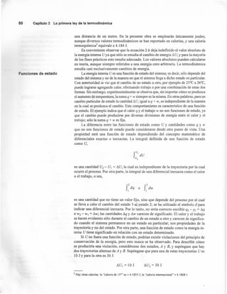 50 Capítulo2 La primeraley de la termodinámica
Funciones de estado
una distancia de un metro. En la presente obra se emplearán únicamente joules,
aunque diversos valores termodinámicos se han reportado en calorías, y una caloría
termoquímica/ equivale a 4.184 1.
Es conveniente observar que la ecuación 2.6 deja indefinido el valor absoluto de
la energía interna Uya que sólo se estudia el cambio de energía 11U,y para la mayoría
de los fines prácticos esto resulta adecuado. Los valores absolutos pueden calcularse
en teoría, aunque siempre referidos a una energía cero arbitraria. La termodinámica
estudia casi exclusivamente cambios de energía. .
La energía interna U es una función de estado del sistema; es decir, sólo depende del
estado del sistema y no de la manera en que el sistema llega a dicho estado en particular.
Con anterioridad se vio que el cambio de un estado a otro, por ejemplo de 25°C a 26°C,
puede lograrse agregando calor, efectuando trabajo o por una combinación de estas dos
formas. Sin embargo, experimentalmente se observa que, sin importar cómo se produzca
el aumento de temperatura, la suma q + w siempre es la misma. En otras palabras, para un
cambio particular de estado la cantidad 11U,igual a q + w, es independiente de la manera
en la cual se produzca el cambio. Este comportamiento es característico de una función
de estado. El ejemplo indica que el calor q y el trabajo w no son funciones de estado, ya
que el cambio puede producirse por diversas divisiones de energía entre el calor y el
trabajo; sólo la swna q + W es fija.
La diferencia entre las funciones de estado como U y cantidades como q y w
que no son funciones de estado puede considerarse desde otro punto de vista. Una
propiedad será una función de estado dependiendo del concepto matemático de
diferenciales exactas o inexactas. La integral definida de una función de estado
como U,
f
U,
dU
u2
es una cantidad U2 - U¡ = I1U,la cual es independiente de la trayectoria por la cual
ocurre el proceso. Por otra parte, la integral de una diferencial inexacta como el calor
o el trabajo, o sea,
es una cantidad que no tiene un valor fijo, sino que depende del proceso por el cual
se lleva a cabo el cambio del estado ~stado 2; se ha utilizado el simbolo d para
indicar una diferencial inexacta. Por lo tanto, no sería correcto escribir q2 - q¡ = Sq
o W2 - W¡ = t:.w; las cantidades Sq y t:.w carecen de significado. El calor y el trabajo
se hacen evidentes sólo durante el cambio de un estado a otro y carecen de significa-
do cuando el sistema permanece en un estado en particular; son propiedades de la
trayectoria y no del estado. Por otra parte, una función de estado como la energía in-
terna U tiene significado en relación con un estado determinado.
Si U no fuera una función de estado, podrían existir violaciones del principio de
conservación de la energía, pero esto nunca se ha observado. Para describir cómo
se produciría una violación, considérense dos estados, A y B, Y supóngase que hay
dos trayectorias alternas de A y B. Supóngase que para una de estas trayectorias U es
10 J Ypara la otra es 30 J:
t:.U¡=10J
2 Hay otras calorías: la "caloría de 15°" es ~ 4.1855 J; la "caloría internacional" ~ 4.1868 1.
 