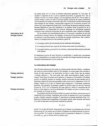 -,
2.4 Energía,calory trabajo 51
Naturaleza de la
energía interna
Se podría pasar de A a B por la primera trayectoria gastando 10 J de calor. Si
después se regresara de B a A por la segunda trayectoria, se ganarían 30 1. Así, el
sistema volvería a su estado original, con una ganancia neta de 20 J. Por lo tanto, se
crearía energía a partir de nada. El proceso podría continuar de manera indefinida,
con un aumento de energía al terminar cada ciclo. Se han hecho muchos intentos para
crear energía de esta manera, construyendo máquinas de movimiento perpetuo del
primer tipo, pero nínguna ha tenído éxito. Las oficinas de patentes rechazan constan-
temente dispositivos ¡que sólo trabajarían si se pudiera violar la primera ley de la
termodinámica! La incapacidad de construir máquinas de movimiento perpetuo
constituye una evidencia convincente de que es imposible crear o destruir la energía.
En los estudios de termodinámica pura no es necesarío considerar de qué está
constituida la energía interna; sin embargo, la mayoría de las personas desean saber
la respuesta a esta interrogante, en términos de energías moleculares. Hay contribu-
ciones a la energía interna de una sustancia a partir de
1) la energía cinética de movimiento de las moléculas individuales,
2) la energía potencial que surge de las interacciones entre las moléculas, y
3) la energía cinética y potencial de los núcleos y electrones dentro de las moléculas
individuales.
El tratamiento preciso de estos factores es complicado, y resulta muy conveníente
que en termodinámica se pueda utilizar el concepto de energía interna sin tener que
estudiarla detalladamente a nível molecular.
La naturaleza del trabajo
Trabajo eléctrico
Hay diversas maneras por las cuales un sistema puede efectuar trabajo, o mediante
las cuales se realiza trabajo sobre él. Por ejemplo, si se hace pasar una corriente a
través de una solución y se electroliza, se lleva a cabo cierto tipo de trabajo
-trabajo eléctrico-o Por otra parte, una celda electroquímica puede realizar
trabajo. Otros tipos de trabajo son el quimico, el osmótico y el mecánico. El trabajo
químico en general, aunque no siempre, incluye moléculas de gran tamaño que se
sintetizan a partir de otras más pequeñas, como ocurre en los organismos vivos. El
trabajo osmótico es el que se requiere para transportar y concentrar sustancias
químicas. Por ejemplo, se presenta cuando se purifica agua de mar por ósmosis
inversa (p. 215) Y en la formación del jugo gástrico, donde la concentración de
ácido es muy superior a la de los alrededores. El trabajo mecánico se lleva a cabo,
por ejemplo, al levantar un peso.
Una manera sencilla de realizar trabajo es cuando una fuerza externa provoca la
compresión de un sistema. Supóngase que se tiene un aparato en el cual se mantiene
un gas o líquido a presión constante P, ejercida por un pistón deslizable (Fig. 2.2).
Para que el sistema esté en equilibrio, es necesario aplicar sobre el pistón una fuerza
P, la cual se relaciona con la presión mediante la relación
Trabajo químico
Trabajo mecánico
F=PA (2.7)
donde A es el área del pistón. Suponíendo que la fuerza se incrementa una cantidad
infinitesimal dF, de manera que el pistón se desplace con infiníta lentitud, el proceso
será reversible. Si el pistón se desplaza hacia la izquierda la distancia 1, el trabajo
reversible Wrev que se efectúa sobre el sistema será
 