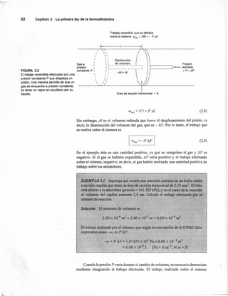 ,...
52 Capítulo2 La primeraley de la termodinámica
FIGURA 2.2
El trabajo reversible efectuado por una
presión constante P que desplaza un
pistón. Una manera sencilla de que un
gas se encuentre a presión constante,
es tener un vapor en equilibrio con su
líquido,
Trabajo reversible que se efectúa
sobre el sistema w,ev = PAI = - P tiV
,.I
I
I
,
,,
presión I
constante P I
I



'
 
 
  Disminución
1 I de volumen,
I :-_-_-_-_-_-_-_-_- __ -_~
,1 , -t1V= Al
,. ,
I
I
/ I
/
Presión
- aplicada
~------' = P+ dP
Gasa
Área de sección transversal = A
Wrev == F 1== P Al (2.8)
Sin embargo, Al es el volumen redonda que barre el desplazamiento del pistón, es
decir, la disminución del volumen del gas, que es - ~v.Por lo tanto, el trabajo que
se realiza sobre el sistema es
(2.9)
En el ejemplo ésta es una cantidad positiva, ya que se comprime el gas y ~V es
negativo. Si el gas se hubiera expandido, ~V sería positivo y el trabajo efectuado
sobre el sistema, negativo; es decir, el gas habría realizado una cantidad positiva de
trabajo sobre los alrededores.
EJEMPLO 1. Suponga que ocurre una reacción química en un bulbo unido
a un tubo capilar que tiene un área de sección transversal de 2.50 mnr', El tubo
está abierto a la atmósfera (presión = 101.325 kPa),y en el curso de la reacción
el volumen del capilar aumenta 2.4 cm. Calcule el trabajo efectuado' por el
sistema de reacción.
Solución El aumento de volumen es
2.50 X 10--6m2 x 2.40 x 10-2 m == 6.00 x 10-8 m3
El trabajo realizado por el sistema, que según la convención de la IUPAC debe
expresarse como -w, es P ~V:
-w = P áV= 1.01325 x lOS Pa x 6.00 x 10- 8 m3
= 6.08 x 10-3
J [Pa =N m-2; N m = 1]
Cuando la presión P varia durante el cambio de volumen, es necesario determinar ¡'
mediante integración el trabajo efectuado. El trabajo realizado sobre el sistema
 