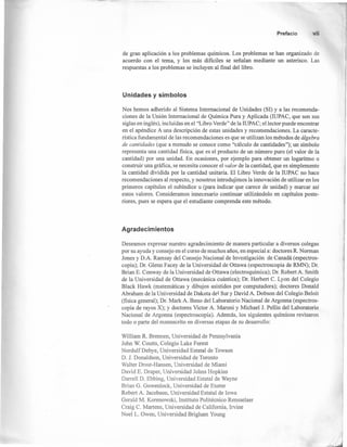Prefacio vii
de gran aplicación a los problemas químicos. Los problemas se han organizado de
acuerdo con el tema, y los más difíciles se señalan mediante un asterisco. Las
respuestas a los problemas se incluyen al fínal del libro.
Unidades y símbolos
Nos hemos adherido al Sistema Internacional de Unidades (SI) y a las recomenda-
ciones de la Unión Internacional de Química Pura y Aplicada (IUPAC, que son sus
siglas en inglés), incluidas en el "Libro Verde" de la IUPAC; el lector puede encontrar
en el apéndice A una descripción de estas unidades y recomendaciones. La caracte-
rística fundamental de las recomendaciones es que se utilizan los métodos de álgebra
de cantidades (que a menudo se conoce como "cálculo de cantidades"); un símbolo
representa una cantidad física, que es el producto de un número puro (el valor de la
cantidad) por una unidad. En ocasiones, por ejemplo para obtener un logaritmo o
construir una gráfíca, se necesita conocer el valor de la cantidad, que es simplemente
la cantidad dividida por la cantidad unitaria. El Libro Verde de la IUPAC no hace
recomendaciones al respecto, y nosotros introdujimos la innovación de utilizar en los
primeros capítulos el subindice u (para indicar que carece de unidad) y marcar así
estos valores. Consideramos innecesario continuar utilizándolo en capítulos poste-
riores, pues se espera que el estudiante comprenda este método.
Agradecim ientos
Deseamos expresar nuestro agradecimiento de manera particular a diversos colegas
por su ayuda y consejo en el curso de muchos años, en especial a: doctores R. Norman
Jones y D.A. Ramsay del Consejo Nacional de Investigación de Canadá (espectros-
copia); Dr. Glenn Facey de la Universidad de Ottawa (espectroscopia de RMN); Dr.
Brian E. Conway de la Universidad de Ottawa (electroquímica); Dr. RobertA.Smith
de la Universidad de Ottawa (mecánica cuántica); Dr. Herbert C. Lyon del Colegio
Black Hawk (matemáticas y dibujos asistidos por computadora); doctores Donald
Abraham de la Universidad de Dakota del Sur y David A. Dobson del Colegio Beloit
(física general); Dr. Mark A. Beno del Laboratorio Nacional de Argonna (espectros-
copia de rayos X); y doctores Victor A. Maroni y Michael 1. Pellin del Laboratorio
Nacional de Argonna (espectroscopia). Además, los siguientes químicos revisaron
todo o parte del manuscrito en diversas etapas de su desarrollo:
William R. Brennen, Universidad de Pennsylvania
John W. Coutts, Colegio Lake Forest
NordulfDebye, Universidad Estatal de Towson
D. 1. Donaldson, Universidad de Toronto
Walter Drost-Hansen, Universidad de Miami
David E. Draper, Universidad Johns Hopkins
Darrell D. Ebbing, Universidad Estatal de Wayne
Brian G. GowenIock, Universidad de Exeter
Robert A. Jacobson, Universidad Estatal de Iowa
Gerald M. Korenowski, Instituto Politécnico Rensselaer
Craig C. Martens, Universidad de California, Irvine
Noel L. Owen, Universidad Brigham Young
 