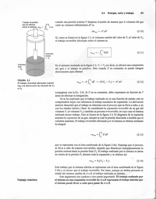 Trabajo reversible
que se efectúa 1V2
sobre el sistema. wrev = - P dV
V1
'-~I I
: I
~~l ~ __
•.•~ 1 ~ ,
, l __~
{
" --.....:--------"•... '"
Volumen ------
final
= V2 .",-------- ....-,
Volumen
inicial
= V1
2.4 Energía,calory trabajo 53
cuando una presión externa P desplaza el pistón de manera que el volumen del gas
varíe un volumen infinitesimal dVes
dwrev = -p dV (2.10)
Si, como se ilustra en la figura 2.3, el volumen cambia del valor de VI al valor de V2,
el trabajo reversible efectuado sobre el sistema es
f
V,
Wrev =- PdV
V,
(2.11)
En el ejemplo mostrado en la figura 2.3, VI> V2 (es decir, se efectuó una compresión
del gas) y el trabajo es positivo. Sólo cuando P es constante se puede integrar
directamente para obtener
FIGURA 2.3
El trabajo reversible efectuado cuando
hay una disminución de volumen de V1
a V2.
(2.12)
Trabajo máximo
(compárese con la Ec. 2.9). Si P no es constante, debe expresarse en función de V
antes de efectuar la integración.
Ya se ha explicado que el trabajo realizado no es una función de estado; esto se
comprenderá mejor' con referencia al trabajo mecánico de expansión. La derivación
anterior demostró que el trabajo se relaciona con el proceso que se lleva a cabo, y no
con los estados inicial y final. Se considerará la expansión reversible de un gas del
volumen VI al volumen V2 y también un proceso irreversible, en cuyo caso el sistema
realizará menos trabajo. Esto se ilustra en la figura 2.4. El diagrama de la izquierda
muestra la expansión de un gas, durante la cual la presión desciende a medida que el
volumen aumenta. El trabajo reversible efectuado por el sistema se obtiene mediante
la integral
f
V,
-Wrev = PdV
v,
(2.13)
que se representa con el área sombreada de la figura 2.4a). Suponga que el proceso
se lleva a cabo de manera irreversible, dejando que disminuya instantáneamente la
presión externa hasta la presión final P2• El trabajo realizado por el sistema es ahora
en contra de la presión P2 durante toda la expansión y se obtiene así:
(2.14)
Este trabajo que el sistema efectúa se representa con el área sombreada en la figura
2.4b) y es menor que el trabajo reversible. Por tanto, aunque en ambos procesos el
estado del sistema cambia de A a B, el trabajo realizado es distinto.
Este argumento nos conduce a otro punto importante. El trabajo realizado por
el sistema en una expansión reversible de A a B representa el trabajo máximo que ¡'
el sistema puede llevar a cabo para pasar de A a B.
 
