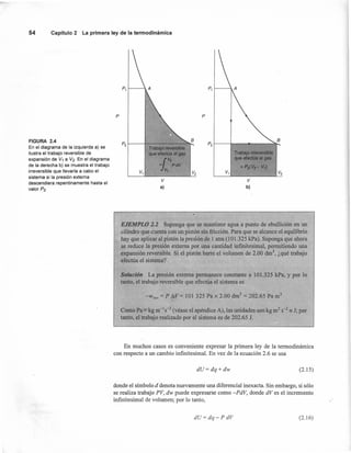 P
54 Capítulo 2 La primera ley de la termodinámica
FIGURA 2.4 B
P2
B
En el diagrama de la izquierda a) se
P2
Ttabajo c~verslble
ilustra el trabajo reversible de que efectúa el glJS Trabajq irreversible
expansión de V1 a V2. En el diagrama
l
V2
que efecfila el gas
de la derecha b) se muestra el trabajo = PdV =P:z(V2- VI)
irreversible que llevaría a cabo el V,
V1 V2 V, V2
sistema si la presión externa
V V
descendiera repentinamente hasta el
valor P2. a) b)
P
P, t----. P, ,------,.
fl EJEMPLO 1.1 Suponga que se mantiene agua a punto de ebullición en un
cilindro que cuenta con un pistón sin fricción. Para que se alcance el equilibrio
hay que aplicar al pistón la presión de 1 atm (101.325 kPa). Suponga que ahora
se reduce la presión externa por una cantidad infinitesimal, permitiendo una
expansión reversible. Si el pistón barre el volumen de 2.00 dnr', ¿qué trabajo
efectúa el sistema?
Solución La presión externa permanece constante a 101.325 kPa, y por lo
tanto, el trabajo reversible que efectúa el sistema es
-Wrev = P AV= 101 325 Pa x 2.00 dm ' = 202.65 Pa m3
Como Pa = kg m-1s-2 (véase el apéndice A), las unidades son kg m2 S-2 == J; por
tanto, el trabajo realizado por el sistema es de 202.65 1.
En muchos casos es conveniente expresar la primera ley de la termodinámica
con respecto a un cambio infinitesimal. En vez de la ecuación 2.6 se usa
dU=dq+dw (2.15)
donde el símbolo d denota nuevamente una diferencial inexacta. Sin embargo, si sólo
se realiza trabajo PV, dw puede expresarse como -PdV, donde dVes el incremento
infinitesimal de volumen; por lo tanto,
dU= dq-P dV (2.16)
 