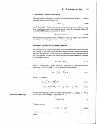 Definición de entalpía
2.4 Energía,calory trabajo 55
Procesos a volumen constante
De esta ecuación se deduce que cuando un proceso infinitesimal se verifica a volumen
constante y sólo se realiza trabajo pv, ,
(2.17)
donde el subíndice Vindica que se aporta calor a volumen constante. (Obsérvese que
bajo estas circunstancias, dqv es una diferencial exacta, de manera que d ha perdi-
do su barra.) Al integrar esta ecuación se obtiene
(2.18)
El aumento de energía interna de un sistema en un recipiente rígido (o sea, a volumen
constante) es, por tanto, igual al calor qv que se aporta a él.
Procesos a presión constante: Entalpía
En la mayoría de los sistemas químicos se estudian procesos que ocurren en recipien-
tes abiertos, lo cual significa que se dan a presión constante más que a volumen
constante. Las relaciones válidas para procesos a presión constante se pueden deducir
con facilidad de la ecuación 2.16. Para un proceso infinitesimal a presión constante,
el calor absorbido dq» es
dqs= dU+PdV (2.19)
siempre y cuando se lleve a cabo únicamente trabajo PV Si el proceso incluye un
cambio del estado 1 al estado 2, la ecuación se integra como sigue:
(2.20)
Como P es constante,
(2.21)
(2.22)
Esta relación sugiere que sería conveniente dar un nombre a la cantidad U + PV, la
cual se conoce como entalpía;' y su simbolo es H:
(2.23)
Por tanto, se tiene
(2.24)
'.
3 En la literatura científica antigua se conoce como contenido calórico, pero este término puede resultar
confuso.
 
