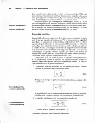56 Capítulo2 Laprimeraleyde la termodinámica
Proceso endotérmico
Esta ecuación sólo es válida cuando el trabajo es únicamente de tipo PV. En estas
circunstancias, el aumento en la entalpía Ll H de un sistema es igual al calor qp que
se le aporta a presión constante. Como U, P y V son funciones de estado, se deduce
de la ecuación 2.23 que la entalpia también es una funcián de estado.
Un proceso químico que ocurre a presión constante y para el cual qp y Ll H son
positivos es aquél en el cual el sistema absorbe una cantidad positiva de calor. Estos
procesos reciben el nombre de endotérmicos (del griego endo, dentro; therme, calor).
Por lo contrario, los procesos que producen calor (en los cuales qp y Ll H son
negativos) reciben el nombre de exotérmicos (del griego exo, fuera).Proceso exotérmüco
Capacidad calorífica
La cantidad de calor que se requiere para elevar la temperatura de cualquier sustancia
en 1 K (que por supuesto es lo mismo que 1°C) se conoce como su capacidad
calorífica, y se representa con el símbolo C; sus unidades SI son JK-I. La palabra
específico después del nombre de cualquier cantidad fisica extensiva se refiere a la
cantidad por masa unitaria. Por tanto, el término capacidad calorífica específica es
la cantidad de calor necesaria para aumentar 1 K la temperatura de una unidad de
masa de material. Si la unidad de masa es 1 kg la unidad es JK-1
kg-I, que es la
unidad SI para la capacidad calorífica específica. La palabra molar después del
nombre de una cantidad se refiere a la cantidad dividida entre la cantidad de sustancia.
La unidad SI para la capacidad calorífica molar es JK-1
mol ".
Como el calor no es una función de estado, la capacidad calorífica tampoco lo
es. En consecuencia, cuando se menciona una capacidad calorífica siempre es
necesario especificar el proceso por el cual la temperatura aumenta 1 K. Hay dos
capacidades caloríficas de particular importancia:
1. La capacidad calorífica relacionada con un proceso que ocurre a volumen,
constante; se representa como CVY su definición es
I Cy= dqy IdT
(2.25)
donde ar es el calor que se aporta a volumen constante. Como qv es igual a LlU,
se deduce que
Capacidad calorífica
a volumen constante
(2.26)
Si se trabajó con 1 mol de sustancia, esta capacidad calorífica es la capacidad
calorífica molar a volumen constante, y se representa con el símbolo Cv,m.4
2. La capacidad calorífica a presión constante es Cr y se define así:
Capacidad calorífica
a presión constante
(2.27)
La cantidad molar se representa con el símbolo Cp, m.
4 El subíndice m puede omitirse cuando no haya riesgo de ambigüedad.
 