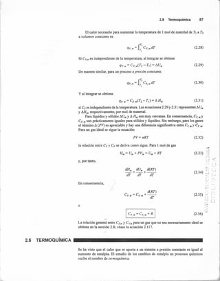 2.5 TERMOQuíMICA
2.5 Termoquímica 57
El calor necesario para aumentar la temperatura de 1 mol de material de TI a T2
a volumen constante es
(2.28)
Si eV,m es independiente de la temperatura, al integrar se obtiene
qv, m = eV, m(T2 - TI) = AUm
De manera similar, para un proceso a presión constante,
(2.29)
(2.30)
y al integrar se obtiene
(2.31)
si ep es independiente de la temperatura. Las ecuaciones 2.29 y 2.31 representan AUm
y AHm, respectivamente, por mol de material.
Para líquidos y sólidos AUm y A Hm son muy cercanas. En consecuencia, eV, m Y
ep' m son prácticamente iguales para sólidos y líquidos. Sin embargo, para los gases
el término A (PV) es apreciable y hay una diferencia significativa entre eV, m Y ep' m'
Para un gas ideal se sigue la ecuación
PV= nRT (2.32)
la relación entre ev Y ep se deriva como sigue. Para 1 mol de gas
'""1!
?--5
:,<~~
,o)
~í'•c:·~
" , ",
,..: ...••..
e: ¡ '.i
_..J
;
e,:: , ..,
;:.....
"L} ,
(
.•...~: .';;...:
- ;
I
.
_.;:. ¡ ..
: .J
(2.33)
y, por tanto,
an; au; d(RT)
--=--+--
dT dT dT
(2.34)
En consecuencia,
d(RT)
en =ev. +--r, m ,m dT (2.35)
o
(2.36) -:j
La relación general entre ePm Y eV,m para un gas que no sea necesariamente ideal se
obtiene en la sección 2.8; véase la ecuación 2.117.
Se ha visto que el calor que se aporta a un sistem-a a presión constante es igual al
aumento de entalpía. El estudio de los cambios de entalpía en procesos químicos
recibe el nombre de termoquímica.
 