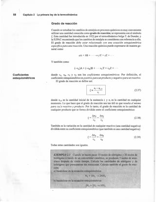 58 Capítulo2 La primeraleyde la termodinámica
Grado de reacción
Cuando se estudian los cambios de entalpía en procesos químicos es muy conveniente
utilizar una cantidad conocida como grado de reacción; se representa con el símbolo
~. Esta cantidad fue introducida en 1922 por el termodinámico belga T. de Donder, y
la IUPAC recomienda que los cambios de entalpía se consideren con referencia a ella.
El grado de reacción debe estar relacionado con una ecuación estequiométrica
específica para una reacción. Una reacción química puede expresarse de manera ge-
neral como
aA + bB + ... ~ yY + zZ + ...
y también como
(-vA)A + (-vB)B + ... vyY + vzZ + ...
Coeficientes
estequiométricos
donde VA,VB, Vy Y Vz son los coeficientes estequiométricos. Por definición, el
coeficiente estequiométrico es positivo para un producto y negativo para un reactivo.
El grado de reacción se define así:
(2.37)
donde ni» es la cantidad inicial de la sustancia i, y n¡ es la cantidad en cualquier
momento. Lo que hace que el grado de reacción sea tan útil es que resulta el mismo
para cada reactivo y producto. Por lo tanto, el grado de reacción es la cantidad de
cualquier producto que se forma dividido entre el coeficiente estequiométrico:
_ llny _ llnz
~----
Vy Vz
(2.38)
También es la variación en la cantidad de cualquier reactivo (una cantidad negativa)
dividida entre su coeficiente estequiométrico (que también es una cantidad negativa):
(2.39)
Todas estas cantidades son iguales.
EJEMPLO 2.3 Cuando se hacen pasar 10 moles de nitrógeno y 20 moles de
hidrógeno a través de un convertidor eatalítico, se producen 5 moles de amo-
niaco después de cierto tiempo. Calcule las cantidades de nitrógeno y de
hidrógeno que permanecen sin reaccionar. Calcule también el grado de reac-
ción:
a) basándose en la ecuación estequiométrica
N2 + 3H2 ~ 2NH3
b) basándose en la ecuación estequiométrica
 