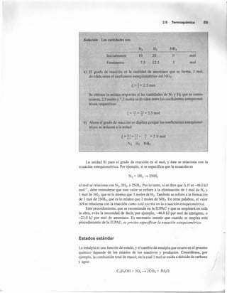 2.5 Termoquímica
Solución Las cantidades son
20
12.5
o
5
mol
mol
Inicialmente 10
7.5Finalmente
a) El grado de reacción es la cantidad de amoniaco que se forma, 5 mol,
dividida entre el coeficiente estequiométrico del NH3:
~ = 1='25 mol." 2 •
Se obtiene la misma respuesta si las cantidades de N2 y H2 que se consu-
mieron, 2.5 moles y 7.5 moles se dividen entre los coeficientes estequiomé-
tricos respectivos:
~ = 11 = 7.5 = 2.5 mol
I 3
b) Ahora el grado de reacción se duplica porque los coeficientes estequiomé-
tricos se reducen a la mitad:
~ = 2.S = 7.5 = 1 = 5 O mol0.5 u I •
N2 H2 NH3
La unidad SI para el grado de reacción es el mol, y éste se relaciona con la
ecuación estequiométrica. Por ejemplo, si se especifica que la ecuación es
el mol se relaciona con N2, 3H2, o 2NH3. Por lo tanto, si se dice que ~ H es -46.0 kJ
mol ", debe entenderse que este valor se refiere a la eliminación de 1 mol de N2 y
1 mol de 3H2, que es lo mismo que 3 moles de H2. También se refiere a la formación
de 1 mol de 2NH3, que es lo mismo que 2 moles de NH3. En otras palabras, el valor
~ se relaciona con la reacción como está escrita en la ecuación estequiométrica.
Este procedimiento, que se recomienda en la IUPAC y que se empleará en toda
la obra, evita la necesidad de decir, por ejemplo, -46.0 kJ por mol de nitrógeno, o
-23.0 kJ por mol de amoniaco. Es necesario insistir que cuando se emplea este
procedimiento de la IUPAC, es preciso especificar la ecuación estequiométrica.
Estados estándar
La entalpía es una función de estado, y el cambio de entalpía que ocurre en el proceso
químico depende de los estados de los reactivos y productos. Considérese, por
ejemplo, la combustión total de etanol, en la cual 1mol se oxida a dióxido de carbono
yagua:
/
 
