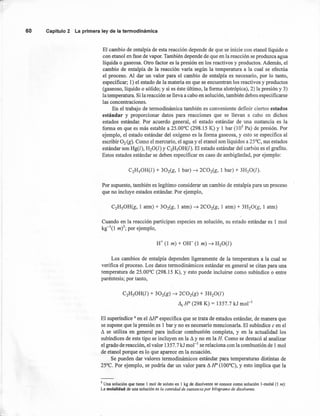 60 Capítulo2 La primeraleyde la termodinámica
El cambio de entalpía de esta reacción depende de que se inicie con etanollíquido o
con etanol en fase de vapor. También depende de que en la reacción se produzca agua
líquida o gaseosa. Otro factor es la presión en los reactivos y productos. Además, el
cambio de entalpía de la reacción varía según la temperatura a la cual se efectúa
el proceso. Al dar un valor para el cambio de entalpía es necesario, por lo tanto,
especificar; 1) el estado de la materia en que se encuentran los reactivos y productos
(gaseoso, líquido o sólido; y si es éste último, la forma alotrópica), 2) la presión y 3)
la temperatura. Si la reacción se lleva a cabo en solución, también deben específicarse
las concentraciones.
En el trabajo de termodinámica también es conveniente definir ciertos estados
estándar y proporcionar datos para reacciones que se llevan a cabo en dichos
estados estándar. Por acuerdo general, el estado están dar de una sustancia es la
forma en que es más estable a 25.00°C (298.15 K) Y 1 bar (l05 Pa) de presión. Por
ejemplo, el estado estándar del oxígeno es la forma gaseosa, y esto se especifica al
escribir O2 (g). Como el mercurio, el agua y el etanol son líquidos a 25°C, sus estados
estándar son Hg(l), H20(l) y C2H50H(l). El estado estándar del carbón es el grafito.
Estos estados estándar se deben especificar en caso de ambigüedad, por ejemplo:
Por supuesto, también es legítimo considerar un cambio de entalpía para un proceso
que no incluye estados estándar. Por ejemplo,
Cuando en la reacción participan especies en solución, su estado estándar es 1 mol
kg-I(l m)5; por ejemplo,
Los cambios de entalpía dependen ligeramente de la temperatura a la cual se
verifica el proceso. Los datos termodinámicos estándar en general se citan para una
temperatura de 25.00°C (298.15 K), Y esto puede incluirse como subindice o entre
paréntesis; por tanto,
C2H50H(l) + 302(g) ~ 2COig) + 3H20(l)
11cH" (298 K) = 1357.7 kJ mol-I
El superindice ° en el Mr especifica que se trata de estados estándar, de manera que
se supone que la presión es 1 bar y no es necesario mencionarla. El subindice e en el
~ se utiliza en general para indicar combustión completa, y en la actualidad los
subindices de este tipo se incluyen en la ~ y no en la H. Como se destacó al analizar
el grado de reacción, el valor 1357.7 kl mol"' se relaciona con la combustión de 1mol
de etanol porque es lo que aparece en la ecuación.
Se pueden dar valores termodinámicos estándar para temperaturas distintas de
25°C. Por ejemplo, se podría dar un valor para ~ H" (lOO°C), y esto implica que la
5 Una solución que tiene 1 mol de soluto en 1 kg de disolvente se conoce como solución I-molal (I m):
La molalidad de una solución es la cantidad de sustancia por kilogramo de disolvente.
 