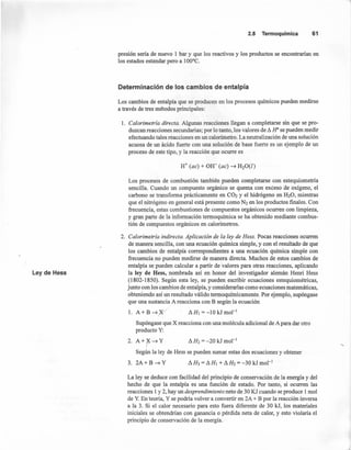 2.5 Termoquímica 61
presión sería de nuevo 1 bar y que los reactivos y los productos se encontrarían en
los estados estándar pero a 100°C.
Determinación de los cambios de entalpía
Los cambios de entalpía que se producen en los procesos químicos pueden medirse
a través de tres métodos principales:
1. Calorimetría directa. Algunas reacciones llegan a completarse sin que se pro-
duzcan reacciones secundarias; por lo tanto, los valores de ¿ H' se pueden medir
efectuando tales reacciones en un calorímetro. La neutralización de una solución
acuosa de un ácido fuerte con una solución de base fuerte es un ejemplo de un
proceso de este tipo, y la reacción que ocurre es
H+ (ac) + OH- (ac) ~ H20(l)
Los procesos de combustión también pueden completarse con estequiometría
sencilla. Cuando un compuesto orgánico se quema con exceso de oxígeno, el
carbono se transforma prácticamente en C02 y el hidrógeno en H20, mientras
que el nitrógeno en general está presente como N2 en los productos finales. Con
frecuencia, estas combustiones de compuestos orgánicos ocurren con limpieza,
y gran parte de la información termo química se ha obtenido mediante combus-
tión de compuestos orgánicos en calorímetros.
Ley de Hess
2. Calorimetría indirecta. Aplicación de la ley de Hess. Pocas reacciones ocurren
de manera sencilla, con una ecuación química simple, y con el resultado de que
los cambios de entalpía correspondientes a una ecuación química simple con
frecuencia no pueden medirse de manera directa. Muchos de estos cambios de
entalpía se pueden calcular a partir de 'valores para otras reacciones, aplicando
la ley de Hess, nombrada así en honor del investigador alemán Henri Hess
(1802-1850). Según esta ley, se pueden escribir ecuaciones estequiométricas,
junto con los cambios de entalpía, y considerarlas como ecuaciones matemáticas,
obteniendo así un resultado válido termoquímicamente. Por ejemplo, supóngase
que una sustancia A reacciona con B según la ecuación
1. A+B~(x/ LlHt=-lOkJmol-t
Supóngase que X reacciona con una molécula adicional de A para dar otro
producto y:
2. A+r~Y LlH2=-20kJmol-t
Según la ley de Hess se pueden sumar estas dos ecuaciones y obtener
3. 2A+B~Y
La ley se deduce con facilidad del principio de conservación de la energía y del
hecho de que la entalpía es una función de estado. Por tanto, si ocurren las
reacciones 1y 2, hay un desprendimiento neto de 30 KJ cuando se produce 1mol
de Y. En teoría, Y se podría volver a convertir en 2A + B por la reacción inversa
a la 3. Si el calor necesario para esto fuera diferente de 30 kJ, los materiales
iniciales se obtendrían con ganancia o pérdida neta de calor, y esto violaría el
principio de conservación de la energía.
 