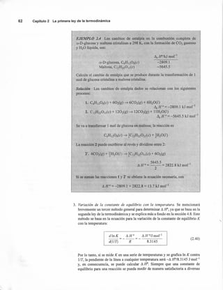 o-Dvglucosa, C6HI206(C)
Maltosa, C12H220 J1( e)
AeFr'/kJ mol-1
-2809.1
-5645.5
62 Capítulo 2 La primera ley de la termodinámica
'EJEMPLO 2.4 Los cambios de entalpía en la combustión completa de
o:-D-glucosa y maltosa cristalinas a 298 K, con la formación de ~02 gaseoso
yB20 líquida, son:
Calcule el.cambiode entalpía que se produce durante la transformación de 1
mol de glucosa cristalina a maltosa cristalina.
Los cambios de entalpía dados se relacionan con los siguientes
1. C6H1206(C) + 602(g) ~ 6C02(g) + ~H20(l)
AcH°:= -2809.1 kJ mol "
2. CJ2H220Il{C) + 1202(g) ~ 12C02(g) + llH20(I)
Lle H 0:= -5645.5 kJ mol.'
6C02(g) + .!fH20(l) ~ ~CJ2H220Jl(C) + 602(g)
5645.5
A H o := -- := 2822.8 kJ mol"!
2
Se va a transformar 1 mol de glucosa en maItosa; la reacción es
La reacción 2 puede escribirse al revés y dividirse entre 2:
Si se suman las reacciones 1y 2' se obtiene la ecuación necesaria, con
A H 0:= -2809.1 + 2822.8 := 13.7 kJ mol "
3. Variación de la constante de equilibrio con la temperatura. Se mencionará
brevemente un tercer método general para determinar Ll H", ya que se basa en la
segunda ley de la termodinámica y se explica más a fondo en la sección 4.8. Este
método se basa en la ecuación para la variación de la constante de equilibrio K
con la temperatura:
.
dlnK AHO
AHo/Jmol-J
--=---=------
d(11T) R 8.3145
(2.40)
Por lo tanto, si se mide K en una serie de temperaturas y se grafica In K contra
l/T, la pendiente de la línea a cualquier temperatura será -A fr/8.3145 J mol "
y, en consecuencia, se puede calcular A H". Siempre que una constante de
equilibrio para una reacción se pueda medir de manera satisfactoria a diversas
 