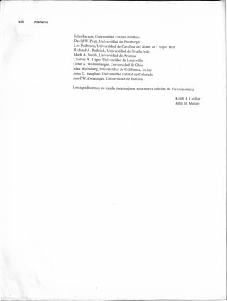 viii Prefacio
John Parson, Universidad Estatal de Ohio
David W. Pratt, Universidad de Pittsburgh
Lee Pedersen, Universidad de Carolina del Norte en Chapel Hill
Richard A. Pethrick, Universidad de Strathclyde
Mark A. Smith, Universidad de Arizona
Charles A. Trapp, Universidad de Louisville
Gene A. Westenbarger, Universidad de Ohio
Max Wolfsberg, Universidad de California, Irvine
John D. Vaughan, Universidad Estatal de Colorado
Josef W. Zwanziger, Universidad de Indiana
Les agradecemos su ayuda para mejorar esta nueva edición de Fisicoquímica.
Keith 1. Laidler
John H. Meiser
 