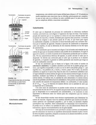 Termómetro Terminales de ignición
/, Entrada de oxígeno
/ Agitador
Camisa
de aire
Muestra
J..--I...l.~~t--r---Agua
a)
Termómetros Terminales de ignición
/l /; Entrada de oxígeno
/ Agita-
dores
I__.I_-¡.....~Muestra
J_-I.JIillrj:~t-::;.t=-Agua
b)
FIGURA 2.5
Diagramas de dos tipos de bombas
calorimétricas: a) calorímetro
convencional, b) calorímetro
adiabático.
Calorímetro adiabático
Microcalorímetro
2.5 Termoquímica 63
temperaturas, este método será de gran utilidad para obtener ~ Fr. El método no
puede emplearse para reacciones que se efectúan prácticamente por completo,
ya que en este caso no se obtiene un calor confiable para K ni para reacciones
que se complican debido a reacciones secundarias. '
Calorimetría
El calor que se desprende de procesos de combustión se determina mediante
bombas calorimétricas; en la figura 2.5 aparecen dos tipos de éstas. Una muestra
pesada del material que se va a quemar se coloca en una taza ubicada dentro del
recipiente de reacción, o bomba, diseñado para soportar altas presiones. La bomba
se llena con oxígeno a una presión quizá de 25 atm, lo que basta para lograr
la combustión completa. La reacción se inicia haciendo pasar una corriente eléc-
trica por el alambre de ignición. Durante el proceso de combustión se desprende
calor con rapidez, el cual se determina de dos maneras distintas en los dos tipos
de calorímetros.
En el calorímetro que se muestra en la figura 2.5a) la bomba está rodeada de una
camisa de agua que se encuentra aislada lo más posible de los alrededores. Se agita el
agua de la camisa y se mide el aumento de la temperatura producido por la combus-
tión. Por las características térmicas del aparato, se puede calcular el calor que se
desprende. Se efectúa una corrección para el calor que se produce en el alambre
de ignición, y el aparato en general se calibra quemando una muestra que tenga Un
calor de combustión conocido.
El tipo de calorímetro que' se ilustra en la figura 2.5b) recibe el nombre de
calorímetro adiabático. La palabra adiabático proviene de la palabra griega adia-
batos, que significa insuperable, la cual a su vez se deríva del prefijo griego a-, que
significa no, y las palabras dia, a través, y bainen, pasar. Por lo tanto, un proceso
adiabático es aquél en el cual no hay flujo de calor. En el calorímetro adiabático esto
se logra rodeando la camisa interna de agua con una camisa externa de agua, la cual se
mantiene; mediante una bobina de calentamiento, a la misma temperatura que la
camisa interna. Al realizar esto, la cantidad de calor alimentada a la camisa externa
cancela las pérdidas caloríferas hacia los alrededores. Esto permite una determinación
más sencilla del aumento de temperatura debido a la combustión; el valor medido
de ~T (Tfinal - T;nicial) se relaciona de manera directa con la cantidad de calor que
se desprende de la combustión.
Con estos tipos de calorímetros se pueden medir calores de combustión con
una precisión de más de 0.01 %. Se requiere una precisión tan alta porque los calores
que se desprenden en la combustión son considerables, y en ocasiones es más
importante la diferencia entre los valores para dos compuestos que los valores
absolutos.
Se han desarrollado muchas otras técnicas experimentales para determinar los
calores de reacción. Algunas veces los cambios calorificos que ocurren en las reac-
ciones químicas son sumamente pequeños y, por lo tanto, es necesario emplear
calorimetros muy sensibles. Estos instrumentos se denominan microcalorímetros.
El prefijo micro se refiere a la cantidad de calor y no a las dimensiones fisicas del
instrumento; algunos microcalorimetros son de gran tamaño.
Otro tipo de microcalorímetro es el calorímetro deflujo continuo, el cual permite
que dos soluciones de reactivos se equilibren térmicamente durante el paso a través
de tubos de platino separados y después se mezclen en la cámara mezcladora; se mide
el cambio de calor en la reacción.
 