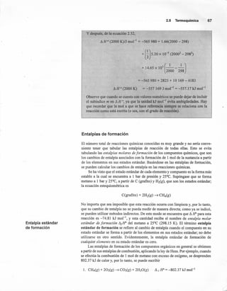 Entalpía estándar
de formación
2.5 Termoquímica 67
y después, de la ecuación 2.52,
AH P (2000 K)/J mol"' = -565 980 + 1.66(2000 - 298)
+ (~) 5.20 X 10-
3
(2000
2
- 2982
)
(
1 1 ,)
+ 14.65 X 105
----
200Q 298
= -565980 + 2825 + 10 169 - 4183
A H ° (2000 K) = -557 169 J mol'" = -557.17 kJ mol-I
Observe que cuando se cuenta con valores numéricos se puede dejar de incluir
el subíndice m en A H 0, ya que la unidad kJ mol " evita ambigüedades. Hay
que recordar que la mola que se hace referencia siempre se relaciona con la
reacción como está escrita (o sea, con el grado de reacción).
Entalpías de formación
El número total de reacciones químicas conocidas es muy grande y no seria conve-
niente tener que tabular las entalpías de reacción de todas ellas. Esto se evita
tabulando las entalplas molares de formación de los compuestos químicos, que son
los cambios de entalpía asociados con la formación de 1 mol de la sustancia a partir
de los elementos en sus estados estándar. Basándose en las entalpías de formación,
se pueden calcular los cambios de entalpía en las reacciones químicas.
Se ha visto que el estado estándar de cada elemento y compuesto es la forma más
estable a la cual se encuentra a 1 bar de presión y 25°C. Supóngase que se forma
'metano a 1 bar y 25°C, a partir de e (grafito) y H2(g), que son los estados estándar;
la ecuación estequiométrica es
No importa que sea imposible que esta reacción ocurra con limpieza y, por lo tanto,
que su cambio de entalpía no se pueda medir de manera directa; como ya se indicó,
se pueden utilizar métodos indirectos. De este modo se encuentra que A H" para esta
reacción es -74.81 kJ mor", y esta cantidad recibe el nombre de entalpia molar
estándar de formación A¡lr del metano a 25°C (298.15 K). El término entalpía
están dar de formación se refiere al cambio de entalpía cuando el compuesto en su
estado estándar se forma a partir de los elementos en sus estados estándar; no debe
utilizarse en otro sentido, Evidentemente, la entalpía estándar de formación de
cualquier elemento en su estado estándar es cero.
Las entalpías de formación de los compuestos orgánicos en general se obtienen
a partir de sus entalpías de combustión, aplicando la ley de Hess. Por ejemplo, cuando
se efectúa la combustión de 1 mol de metano con exceso de oxígeno, se desprenden
802.37 kJ de calor y, por lo tanto, se puede escribir
 