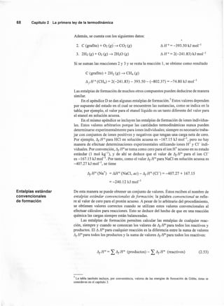 68 Capítulo 2 La primera ley de la termodinámica
Además, se cuenta con los siguientes datos:
"
2. C (grafito) + 02 (g) ~ C02 (g)
3. 2:~h (g) + 02 (g) ~ 2H20 (g)
~ HO
= -393.50 1$:Jmol "
~ H 0= 2(-241.83) kJ mol'
Si se suman las reacciones 2 y 3 Y se resta la reacción 1, se obtiene como resultado
C (grafito) + 2H2 (g) ~ CH4 (g)
~JHo (CH4) = 2(-241.83) - 393.50 - (-802.37) = -74.80 kJ mol "
Las entalpías de formación de muchos otros compuestos pueden deducirse de manera
similar.
En el apéndice D se dan algunas entalpías de formación." Estos valores dependen
por supuesto del estado en el cual se encuentren las sustancias, como se indica en la
tabla; por ejemplo, el valor para el etanollíquido es un tanto diferente del valor para
el etanol en solución acuosa.
En el mismo apéndice se incluyen las entalpías de formación de iones individua-
les. Estos valores arbitrarios porque las cantidades termodinámicas nunca pueden
determinarse experimentalmente para iones individuales; siempre es necesario traba-
jar con conjuntos de iones positivos y negativos que tengan una carga neta de cero.
Por ejemplo, ~JHo para HCl en solución acuosa es -167.15 kJ mol'", pero no hay
manera de efectuar determinaciones experimentales utilizando iones H+ y Cl" indi-
viduales. Por convención, ~J HO
se toma como cero para el ion H+ acuoso en su estado
estándar (1 mol kg-l
), y de ahí se deduce que el valor de ~JHo para el ion Cl"
es -167.15 kJ mol ". Por tanto, como el valor ~JHo para NaCl en solución acuosa es
-407.27 kJ mol ", se tiene
~JHO (Na+) = MO
(NaCl, ac) - ~JHo (Cn = -407.27 + 167.15
= -240.12 kJ mol-l
Entalpías estándar
convencionales
de formación
De esta manera se puede obtener un conjunto de valores. Éstos reciben el nombre de
entalpías estándar convencionales de formación; la palabra convencional se refie-
re al valor de cero para el protón acuoso. A pesar de lo arbitrario del procedimiento,
se obtienen valores correctos cuando se utilizan estos valores convencionales al
efectuar cálculos para reacciones. Esto se deduce del hecho de que en una reacción
química las cargas siempre están balanceadas.
Las entalpías de formación permiten calcular las entalpías de cualquier reac-
ción, siempre y cuando se conozcan los valores de ~J HO
para todos los reactivos y
productos. El ~ HO
para cualquier reacción es la diferencia entre la suma de valores
~JHopara todos los productos y la suma de valores ~JHopara todos los reactivos:
~JHO = L~JHo (productos) - L~JHo (reactivos) (2.53)
7 La tabla también incluye, por conveniencia, valores de las energías de formación de Gibbs; éstas se
consideran en el capítulo 3.
 