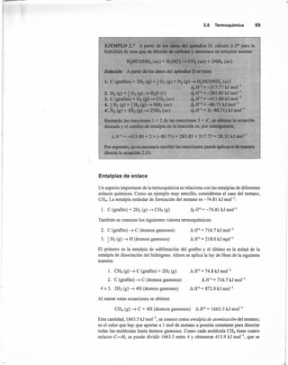 2.5 Termoquímica 69
EJEMPLO 2.7 A partir de los datos del apéndice D, calcule d IfO para la
hidrólisis de urea que da dióxido de carbono y amoniaco en solución acuosa:
H2NCONH2 (ae) + H20(/) ......•CO2 (ae) + 2NH3 (ae)
Solución A partir de los datos del apéndice D se tiene
1. C (grafito) + 2H2 (g) + ~O2 (g) + N2 (g) -+ H2NCONH2 (ae) .
Il¡Ho = -317.77 kJ mol-I
2. H2 (g) + ~O2 (g) -+ H20 (1) Il¡Ho = -285.85 kJ mol "
3. C (grafito) + O2 (g) -+ CO2 (ae) Il¡Ho = -413.80 kJ mol "
4. ~N2(g)+iH2(g)-+NHdac) Il¡Ho=-80.71 kJmorl
4'. N2 (g) + 3H2 (g) -+ 2NH3 (ae) Il¡Ho = 2(-80.71) kJ mol'"
Restando las reacciones 1 + 2 de las reacciones 3 + 4', se obtiene la ecuación
deseada y el cambio de entaIpía en la reacción es, por consiguiente,

I:!. HO = -413.80 + 2 x (-80.71) + 285.85 + 317.77 = 28.32 kJ mol'"
Por supuesto, no es necesario escribir las reacciones; puede aplicarse de manera
directa la ecuacién 2.53.
Entalpías de enlace
Un aspecto importante de la termoquímica se relaciona con las entalpías de diferentes
enlaces químicos. Como un ejemplo muy sencillo, considérese el caso del metano,
CH4• La entalpía estándar de formación del metano es -74.81 kJ mol ":
l. C (grafito) + 2H2 (g) ~ Cli4 (g)
También se conocen los siguientes valores termoquímicos:
2. C (grafito) ~ C (átomos gaseosos)
3. ~ H2 (g) ~ H (átomos gaseosos)
11HO
= 716.7 kJ mol'
11HO
= 218.0 kJ mol "
El primero es la entalpía de sublimación del grafito y el último es la mitad de la
entalpía de disociación del hidrógeno. Ahora se aplica la ley de Hess de la siguiente
manera:
1. Cli4 (g) ~ C (grafito) + 2H2 (g) 11HO
= 74.8 kJ mol "
2. C (grafito) ~ C (átomos gaseosos) 11H °= 716.7 kJ mol "
4 x 3. 2H2 (g) ~ 4H (átomos gaseosos) 11HO
= 872.0 kJ mol!
Al sumar estas ecuaciones se obtiene
CH4 (g) ~ C + 4H (átomos gaseosos) 11HO
= 1663.5 kJ mol-1
Esta cantidad, 1663.5 kJ mol ", se conoce como enta/pía de atomización del metano;
es el calor que hay que aportar a 1 mol de metano a presión constante para disociar
todas las moléculas hasta átomos gaseosos. Como cada molécula CH4 tiene cuatro
enlaces C-H, se puede dividir 1663.5 entre 4 y obtenerse 415.9 kJ mol'", que se
 