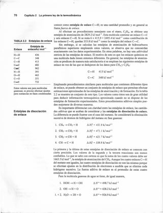 70 Capítulo 2 La primera ley de la termodinámica
TABLA 2.2 Entalpías de enlace
Enlace
Entalpía de
enlace/kJ mor"
H-H
C-C
C-H
C=C
CEEC
N-H
O-H
C-O
C=ü
436
348
413
682
962
391
463
351
732
Estos valores son para moléculas
gaseosas; es preciso efectuar ajustes
para sustancias en fases condensadas.
Entalpías de disociación
de enlace
conoce como entalpía de enlace C-H; es una cantidad promedio y en general se
llama fuerza de enlace.
Al efectuar un procedimiento semejante con el etano, C2H6, se obtiene una
entalpía de atomización de 2829.2 kJ mol ". Esta molécula contiene un enlace C-C
y seis enlaces C-H. Si se resta 6 x 415.9 = 2495.4 kJ mol " como contribución de
los enlaces C-H, quedan 333.8 kJ mol'" como la entalpía del enlace C-C.
Sin embargo, si se calculan las entalpías de atomización de hidrocarburos
parafinicos superiores empleando estos valores, se observa que no concuerdan
exactamente con los datos experimentales. En otras palabras, no hay una aditividad
estricta de las entalpías de enlace. El motivo de esto es que los enlaces químicos en
una molécula dada tienen entorno s diferentes. En general, las entalpías de atomiza-
ción se predicen de manera más satisfactoria si se emplean las siguientes entalpías de
enlace en vez de las que se dedujeron de los datos para CH4 y C2H6:
C-H 413 kJ mol"
C-C 348 kJ mol"'
Empleando procedimientos similares para moléculas que contienen diferentes tipos
de enlace, se puede obtener un conjunto de entalpías de enlace que permitan efectuar
estimaciones aproximadas de las entalpías de atomización y de formación. En la tabla
2.2 se muestra un conjunto de este tipo. Los valores como éstos son de gran utilidad
para deducir información termoquímica aproximada cuando no se dispone de las
entalpías de formación experimentales. Estos procedimientos aditivos simples pue-
den mejorarse de diversas maneras.
Es importante diferenciar con claridad entre las entalpías de enlace, las cantida-
des aditivas que se acaban de considerar y las en tal pías de disociación de enlace.
La diferencia se puede ilustrar con el caso del metano. Se considerará la eliminación
sucesiva de átomos de hidrógeno del metano en fase gaseosa:
1. C~~CH)+H I1HlO = 431.8 kl mot:'
11H2° = 471.1 kJ mot:'
11H)o = 421.7 kJ mot"
I1H4° = 338.8 kl mol:'
2. CH) ~ CH2+ H
3. CH2~CH+H
4. CH~C+H
La primera y la última de estas entalpías de disociación de enlace se conocen con
cierta precisión. Los valores de la segunda y la tercera reacciones son menos
confiables. Lo que se sabe con certeza es que la suma de los cuatro valores debe ser
1663.5 kJ mol'", la entalpía de atomización del CH4. Aunque los cuatro enlaces C-H
del metano son iguales, las cuatro entalpías de disociación no son las mismas porque
se efectúan ajustes en la distribución de electrones a medida que se elimina cada
hidrógeno sucesivo. La fuerza aditiva de enlace es el promedio de estas cuatro
entalpías de disociación.
Para la molécula gaseosa de agua se tiene, de igual manera,
1. HOH~H+OH 11H 0= 498.7 kJ mol "
2. OH~H+O 11H o = 428.2 kJ mol"'
11H 0= 926.9 kJ mol "
 