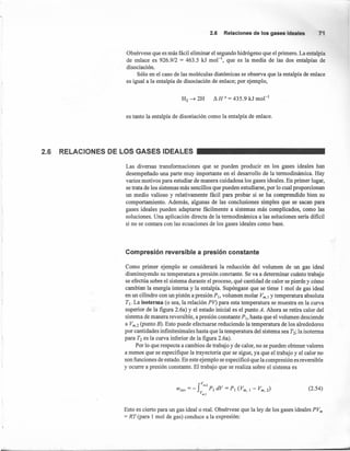 2.6 Relacionesde losgasesideales 7
Obsérvese que es más fácil eliminar el segundo hidrógeno que el primero. La entalpía
de enlace es 926.9/2 = 463.5 kJ mol'", que es la media de las dos entalpías de
disociación.
Sólo en el caso de las moléculas diatómicas se observa que la entalpía de enlace
es igual a la entalpía de disociación de enlace; por ejemplo,
H2 ~ 2H Ó H 0= 435.9 kJ mol "
es tanto la entalpía de disociación como la entalpía de enlace.
2.6 RELACIONES DE LOS GASES IDEALES
Las diversas transformaciones que se pueden producir en los gases ideales han
desempeñado una parte muy importante en el desarrollo de la termodinámica. Hay
varios motivos para estudiar de manera cuidadosa los gases ideales. En primer lugar,
se trata de los sistemas más sencillos que pueden estudiarse, por lo cual proporcionan
un medio valioso y relativamente fácil para probar si se ha comprendido bien su
comportamiento. Además, algunas de las conclusiones simples que se sacan para
gases ideales pueden adaptarse fácilmente a sistemas más complicados, como las
soluciones. Una aplicación directa de la termodinámica a las soluciones seria dificil
si no se contara con las ecuaciones de los gases ideales como base.
Compresión reversible a presión constante
Como primer ejemplo se considerará la reducción del volumen de un gas ideal
disminuyendo su temperatura a presión constante. Se va a determinar cuánto trabajo
se efectúa sobre el sistema durante el proceso, qué cantidad de calor se pierde y cómo
cambian la energía interna y la entalpía. Supóngase que se tiene l mol de gas ideal
en un cilindro con un pistón a presión Pi, volumen molar Vm.¡ y temperatura absoluta
T¡. La isoterma (o sea, la relación PV) para esta temperatura se muestra en la curva
superior de la figura 2.6a) y el estado inicial es el punto A. Ahora se retira calor del
sistema de manera reversible, a presión constante Ps, hasta que el volumen desciende
a Vm.2 (punto B). Esto puede efectuarse reduciendo la temperatura de los alrededores
por cantidades infinitesimales hasta que la temperatura del sistema sea T2; la isoterma
para T2 es la curva inferior de la figura 2.6a).
Por lo que respecta a cambios de trabajo y de calor, no se pueden obtener valores
a menos que se especifique la trayectoria que se sigue, ya que el trabajo y el calor no
son funciones de estado. En este ejemplo se especificó que la compresión es reversible
y ocurre a presión constante. El trabajo que se realiza sobre el sistema es
(2.54)
Esto es cierto para un gas ideal o real. Obsérvese que la ley de los gases ideales PVm
= RT (para l mol de gas) conduce a la expresión:
d
 
