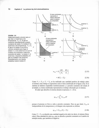 72 Capítulo 2 La primera ley de la termodinámica
El área sombreada P1 1-----
representa el
trabajo efectuado
sobre el sistema
en compresión
A
P ~~-~~~~~~~ P
Vm,2 Vm,1
V V
FIGURA 2.6 a) b)
Relaciones presión-volumen para un
gas ideal. a) Isotermas a dos El área sombreada
temperaturas, T1 y Tz. El gas se representa el P2
comprime reversiblemente a presión P2
trabajo efectuado
constante del estado A al estado B. b)
sobre el sistema
Isotermas a dos temperaturas, T, y T2·
en compresión
El gas en el estado A se enfría a P P
volumen constante para llegar al
estado C. e) Una isoterma en la que se
muestra una compresión isotérmica P1
P1
reversible del estado 1 al estado 2. d)
Isotermas y trayectoria adiabática. El
Vm,2 Vm,1 Vm,2 Vm,1
gas en el estado A se comprime
reversiblemente y de manera
V V
adiabática hasta el estado B. e) d)
(2.55)
(2,56)
Como VI > V2 y TI > T2, se ha realizado una cantidad positiva de trabajo sobre
el sistema, Este trabajo se representa como el área sombreada de la figura 2.6a). Si el
sistema se hubiera expandido isoténnicamente y a presión constante del estado B
al estado A, el área sombreada representaría el trabajo efectuado por el sistema.
El calor que absorbe el sistema durante el proceso A ~ B es
f
T2
qp m = Cp m dT
, TI •
(2.57)
porque el proceso se lleva a cabo a presión constante. Para un gas ideal, Cp,m es
independiente de la temperatura y al integrar esta expresión se obtiene
(2.58)
Como TI > T2, se absorbe una cantidad negativa de calor (es decir, el sistema libera
calor). Esta cantidad de calor qp'm que se absorbe a presión constante es el cambio de
entalpía molar, que también es negativa:
 