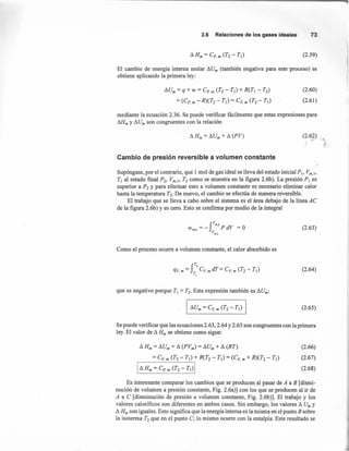 2.6 Relacionesde los gasesideales 73
(2.59)
El cambio de energía interna molar !:J.Um (también negativa para este proceso) se
obtiene aplicando la primera ley:
!:J.Um= q + w = ep• m (T2 - TI) + R(TI - T2)
= (ep' m - R)(T2 - TI) = eV, m (T2 - TI)
(2.60)
(2.61)
mediante la ecuación 2.36. Se puede verificar fácilmente que estas expresiones para
¡}J{m Y!:J.Umson congruentes con la relación
(2.62) '+,
Cambio de presión reversible a volumen constante
Supóngase, por el contrario, que 1 mol de gas ideal se lleva del estado inicial PI, Vm.¡,
TI al estado fmal P2, Vm.¡, T2 como se muestra en la figura 2.6b). La presión P¡ es
superior a P2 y para efectuar esto a volumen constante es necesario eliminar calor
hasta la temperatura T2• De nuevo, el cambio se efectúa de manera reversible.
El trabajo que se lleva a cabo sobre el sistema es el área debajo de la línea Ae
de la figura 2.6b) Y es cero. Esto se confirma por medio de la integral
r-W =- PdV=Orey V
m.1
(2.63)
Como el proceso ocurre a volumen constante, el calor absorbido es
(2.64)
que es negativo porque TI > T2• Esta expresión también es !:J.Um:
(2.65)
Se puede verificar que las ecuaciones 2.63, 2.64 Y 2.65 son congruentes con la primera
ley. El valor de !:J.Hm se obtiene como sigue:
!:J.Hm = !:J.Um+!:J. (PVm) = !:J.Um+!:J. (RT)
= eV, m (T2 - TI) + R(T2 - TI) = (ev, m + R)(T2 - TI)
I!:J. Hm = ep. m (T2 - TI)I
(2.66)
(2.67)
(2.68)
Es interesante comparar los cambios que se producen al pasar de A a B [dismi-
nución de volumen a presión constante, Fig. 2.6a)] con los que se producen al ir de
A a e [disminución de presión a volumen constante, Fig. 2.6b)]. El trabajo y los
valores calorificos son diferentes en ambos casos. Sin embargo, los valores !:J. Um y
!:J.Hm son iguales. Esto significa que la energía interna es la misma en el punto B sobre
la isotenna T2 que en el punto e; lo mismo ocurre con la entalpía. Este resultado se
 