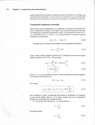 (2.69)
74 Capítulo2 La primeraleyde la termodinámica
puede comprobar para dos puntos cualesquiera sobre una isoterma. Así, se llega a una
conclusión muy importante: la energía interna y la entalpía de un gas ideal dependen
únicamente de la temperatura y permanecen constantes en condiciones isotérmicas.
Compresión isotérmica reversible
Otro proceso de gran importancia es la compresión a lo largo de una isoterma (es
decir, a temperatura constante). En la figura 2.6c) se ilustra un proceso de este tipo,
y la temperatura se representa simplemente como T Las condiciones iniciales son p¡,
Vm.¡ y las finales son P2, Vm,2 con Vm,¡ > Vm,2' Líneas arriba se vio que para un proceso
isotérmico en un gas ideal,
El trabajo que se efectúa sobre el sistema en una compresión reversible es
(2.70)
Como P varía, se debe expresar en términos de Vm mediante la ecuación de los gases
ideales, que para 1 mol es PVm = RT; por tanto,
RT Iv
m
•
2
W =-f-dV=-RTln Vrey V
r-r-r- m__ --, Vm,l
V
=RTln~
Vm,2
(2.71)
(2.72)
Como Vm,¡ > Vm,2, esta cantidad es positiva. El calor absorbido se encuentra emplean-
do la ecuación de la primera ley:
(2.73)
Por lo tanto,
Vm 2
qrev = !:J.Um - Wrev = O - Wrev = RT In -'-
Vm,¡
(2.74)
Esto es negativo, es decir, se desprende calor durante la compresión. Al comprimir
un gas se hace trabajo sobre él y se le aporta energía; para que la temperatura
permanezca es necesario que se desprenda calor.
Si 1 mol de gas tiene volumen Vm.¡, la concentración es
1
c¡=--
Vm,¡
(2.75)
De manera similar,
(2.76)
 