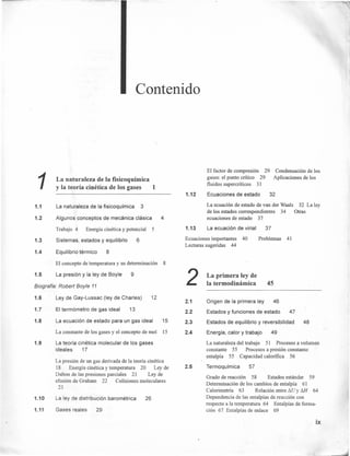 1.1
1.2
1.3
1.4
Contenido
1La naturaleza de la fisicoquímica
y la teoría cinética de los gases 1
La naturaleza de la fisicoquímica 3
Algunos conceptos de mecánica clásica 4
Trabajo 4 Energía cinética y potencial 5
Sistemas, estados y equilibrio 6
Equilibrio térmico 8
El concepto de temperatura y su determinación 8
1.5 La presión y la ley de Boyle
Biografía" Robert Boyle 11
1.6
1.7
1.8
1.9
1.10
1.11
9
Ley de Gay-Lussac (ley de Charles) 12
El termómetro de gas ideal 13
La ecuación de estado para un gas ideal 15
La constante de los gases y el concepto de mol 15
La teoría cinética molecular de los gases
ideales 17
La presión de un gas derivada de la teoría cinética
18 Energía cinética y temperatura 20 Ley de
Dalton de las presiones parciales 21 Ley de
efusión de Graham 22 Colisiones moleculares
23
La ley de distribución barométrica 26
Gases reales 29
1.12
1.13
El factor de compresión 29
gases: el punto crítico 29
fluidos supercríticos 31
Condensación de los
Aplicaciones de los
Ecuaciones de estado 32
La ecuación de estado de van der Waals 32 La ley
de los estados correspondientes 34 Otras
ecuaciones de estado 37
La ecuación de virial 37
Ecuaciones importantes 40
Lecturas sugeridas 44
2
2.1
2.2
2.3
2.4
2.5
Problemas 41
La primera ley de
la termodinámica 45
Origen de la primera ley 46
Estados y funciones de estado 47
Estados de equilibrio y reversibilidad 48
Energía, calor y trabajo 49
La naturaleza del trabajo 51 Procesos a volumen
constante 55 Procesos a presión constante:
entalpía 55 Capacidad calorífica 56
Termoquímica 57
Grado de reacción 58 Estados estándar 59
Determinación de los cambios de entalpía 61
Calorimetría 63 Relación entre I1U y MI 64
Dependencia de las entalpías de reacción con
respecto a la temperatura 64 Entalpías de forma-
ción 67 Entalpías de enlace 69
ix
 