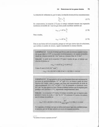 2.6 Relacionesde losgasesideales 75
La relación de volúmenes es, por lo tanto, la relación inversa de las concentraciones:
Vm,2=CI
Vm, I e2
(2.77)
En consecuencia, la ecuación 2.72 para el trabajo realizado durante una expansión
isotérmica reversible de 1 mol de gas ideal puede escribirse también así:
C2
Wrev m =RTln-
• el
(2.78)
Para n moles,
C2
Wrev = nRTln-
el
Ésta es una forma útil de la ecuación, porque se verá que ciertos tipos de soluciones,
que reciben el nombre de ideales, siguen exactamente la misma relación.
(2.79)
EJEMPLO 2.8 Calcule el trabajo que lleva a cabo un sistema cuando 6 moles
de un gas ideal a 25.0°C se expanden isotérmicamente y de manera reversible
desde un volumen inicial de 5 dnr' hasta un volumen final de 15 dnr',
Solución A partir de la ecuación 2.72 para 6 moles de gas, el trabajo que
efectúa el sistema es
-W = -6 RTln 2. = 6 RTln~rey 15 5
Como R vale 8.3145 J K-I
mol',
-wrev = 6 x 8.3145 x 298.15 In 3 = 16338 J = 16.3 kJ
EJEMPLO 2. 9 El jugo gástrico de los seres humanos tiene una concentración
de ácido de aproximadamente 10-1
M8 (pH :::::1)y se forma a partir de otros
líquidos del cuerpo, como la sangre, que tiene una concentración de ácido de
aproximadamente 4.0 x 10-8
M (pH :::::7.4). En promedio se producen cerca
de 3 dnr' de jugo gástrico al día. Calcule el trabajo mínimo que se requiere para
producir esta cantidad a 37°C, suponiendo comportamiento ideal.
Solución La ecuación 2.79 indica el trabajo reversible que se requiere para
producir n moles de ácido, y 3 drrr' de 10-1
M contienen 0.3 moles, de manera
que el trabajo reversible es ,¡(~.
10-1,
wrev = 0.3 x 8.3145 x 310.15 In 8 = 11 396 J = 11.4 kJ
4.0x 10-
Por supuesto, el trabajo real que se utiliza será mayor que esta cantidad porque
el proceso, por ser de tipo natural, no ocurre de manera reversible.
8 El símbolo M (molar) representa mol dm-3
.
r::$",.
 