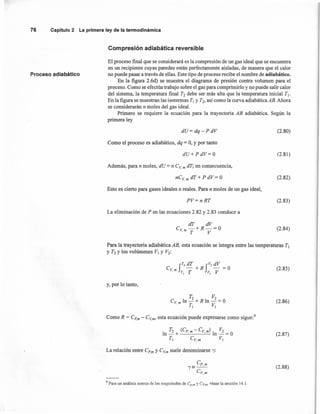 76 Capítulo2 La primeraley de la termodinámica
Compresión adiabática reversible
Proceso adiabático
El proceso final que se considerará es la compresión de un gas ideal que se encuentra
en un recipiente cuyas paredes están perfectamente aisladas, de manera que el calor
no puede pasar a través de ellas. Este tipo de proceso recibe el nombre de adiabático.
En la figura 2.6d) se muestra el diagrama de presión contra volumen para el
proceso. Como se efectúa trabajo sobre el gas para comprimirlo y no puede salir calor
del sistema, la temperatura final T2 debe ser más alta que la temperatura inicial TI'
En la figura se muestran las isotermas TI y T2, así como la curva adiabática AB. Ahora
se considerarán n moles del gas ideal.
Primero se requiere la ecuación para la trayectoria AB adiabática. Según la
primera ley
dU= dq-PdV (2.80)
Como el proceso es adiabático, dq = O,y por tanto
dU+PdV= O (2.81 )
Además, para n moles, dU = n CV. m dT; en consecuencia,
nC V. m dT + P dV = O (2.82)
Esto es cierto para gases ideales o reales. Para n moles de un gas ideal,
PV= n RT (2.83)
La eliminación de P en las ecuaciones 2.82 y 2.83 conduce a
dT dV
e, -+R-=O
.m T V
(2.84)
Para la trayectoria adiabática AB, esta ecuación se integra entre las temperaturas TI
y T2 Y los volúmenes VI y V2:
f
T2 dT fV2 dV
C -+R -=0
v. m TI T VI V
(2.85)
y, por lo tanto,
(2.86)
Como R = Cp,m - CV.m, esta ecuación puede expresarse como sigue."
T2 (Cp m - e,m) V2
In - +' . In - = O
TI CV•m VI
(2.87)
La relación entre Cp,m y CV.m suele denominarse '"'(:
(2.88)
9 Para un análisis acerca de las magnitudes de Cp.m y CV,m. véase la sección 14.1.
 