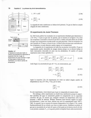 1. PV=nRT
78 Capítulo2 La primeraley de la termodinámica
En 1845 Joule publicó los resultados de un experimento diseñado para determinar si
Tapón poroso", ( aUI aV)T = O para un gas real. Su aparato, que se muestra en la figura 2.7a), tenía
Estado3 P1 ~----- dos recipientes conectados a través de una llave y estaba colocado dentro de un baño
inicial V, Tt
. {----- de agua cuya temperatura se podía medir con gran precisión. Llenó un recipiente con
----,~ ~ aire a presión de 22 bares y evacuó el otro. Al abrir la llave de paso que conectaba am-
Estado Pz T.
2
final .V
2
. bos recipientes, no pudo detectar cambio alguno en la temperatura.
'----=---==-- La expansión en el experimento de Joule fue un proceso irreversible. El gas no
b)
experimentó cambio detectable de energía interna porque no se efectuó trabajo ni
FIGURA 2.7 hubo intercambio detectable de calor con los alrededores. El cambio dU puede
a) Aparato de Joule para medir un expresarse como (véase apéndice C)
cambio de temperatura al efectuarse la
expansión libre de un gas. b)
Experimento de Joule-Thomson: el gas
se hace pasar a través de una
membrana y se mide el cambio de
temperatura.
~R··,• I 11 "'
Airea
·22atm Vacío
a)
(2.98)
(2.99)
La segunda de estas condiciones se deduce de la primera. Un gas no ideal no cumple
ninguna de estas condiciones.
El experimento de Joule- Thomson
(2.1 00)
Joule llegó a la conclusión de que dU = O y, en consecuencia, que
(~~l= - (~~l(~~l
=-cv(~~l
(2.1 01)
(2.102)
según la ecuación 2.26. El experimento de Joule no indicó ningún cambio de
temperatura [o sea, (a TI aV)u = O]y, por lo tanto,
(auJ- -O
av T
(2.103)
En este experimento, Joule detectó que el gas se comportaba de manera ideal.
Sin embargo, dicho experimento no resultó muy satisfactorio porque la capaci-
dad calorífica del agua es sumamente grande en comparación con la capacidad
calorífica del gas, de manera que cualquier aumento de temperatura sería muy
pequeño y dificil de detectar. William Thomson (lord Kelvin) sugirió un mejor
procedimiento y, junto con Joule, efectuó una serie de experimentos entre 1852 y
1862. Su aparato, que se muestra de manera diagramática en la figura 2.7b), consta
fundamentalmente de un cilindro que tiene untapón poroso. Mediante un pistón,el
gas que se encontraba de un lado del tapón se hizo pasar por la fuerza a través de éste
a una presión constante p], y el segundo pistón se desplazó hacia atrás manteniendo
 