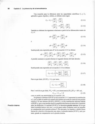 80 Capítulo2 La primeraley de la termodinámica
(2.111)
Una ecuación para la diferencia entre las capacidades calorificas Cp y C»
aplicable a gases, líquidos y sólidos, se obtiene como sigue:
(2.112)
También se obtienen las siguientes relaciones a partir de las diferenciales totales de
Uy V:
dU =(au] dV + (au] dT
av T aT v
(2.113)
y
dV= (aV] dT+ (av] dP
aT p ap T
Sustituyendo esta expresión para dVen la ecuación 2.113 se obtiene
(2.114)
, ¡ ¡~
dU=(au] (av] .dT+(au] (~V] dP+(au] dT
av T aT p av T ap T aT v
A presión constante se puede eliminar el segundo término del lado derecho:
(2.115)
(2.116)
Sustituyendo esta expresión en la ecuación 2.112 se obtiene
(2.117)
Para un gas ideal, (aUIdVh = Oy, por tanto,
Cp - Cv= P (av)
aT p
(2.118)
Presión interna
Para 1 mol de un gas ideal, PVm= RTy, en consecuencia (aVm/aT)p = RlP; así,
Cp.m-Cv.m=R (2.119)
como se probó con anterioridad en la ecuación 2.36.
En general, el término p(aV/aT)p de la ecuación 2.117 representa la contribución
a Cp que se debe al cambio de volumen del sistema que actúa en contra de una presión
externa P El otro término (aUlaV)T (av/aT)p, es una contribución adicional debida
a (aUlaV)n que es una presión efectiva surgida de las fuerzas de atracción o repulsión
entre las moléculas; la cantidad (aUlaV)r se denomina 'presión interna. En un gas
ideal la presión interna vale cero, y en los gases reales el término suele ser pequeño
en comparación con la presión externa P. Por otra parte, los líquidos y sólidos tienen
fuerzas de cohesión o de atracción muy altas y la presión interna (aUIdV)T será, por
tanto, grande en comparación con la presión externa.
 