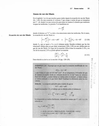 2.7 Gases reales 81
Gases de van der Waals
En el capítulo 1 se vio que muchos gases reales siguen la ecuación de van der Waals
(Ec. 1.82). En esta ecuación el volumen V que ocupa n moles de gas se reemplaza
por V - nb, donde b es una corrección para tener en cuenta el volumen que realmente
ocupan las moléculas. La presión P se transforma en
donde el término an 21V2 se debe a las atracciones entre las moléculas. Por 10 tanto,
Ecuación de van der Waals la ecuación de van der Waals es
[P+ a;:](V-nb)= nRT o (P+ ~l(Vm-b)=RT (2.120)
donde Vm. que es igual a Vln, es el volumen molar. Resulta evidente que las dos
relaciones válidas para un gas ideal, ecuaciones 2.98 y 2.99, no son válidas para un
gas de van der Waals. En lugar de la ecuación 2.98 se tiene la ecuación 2.120, y en
vez de la ecuación 2.99 se puede aplicar la ecuación
(~~l= n:~= :;
(2.121)
Esta relación se deriva en la sección 3.8 (pp. 128-129).
EJEMPLO 2.10 Suponga que un gas sigue la ecuación modificada de van-
derWaals
P(Vm -b) = RT
Y que b tiene el valor de 0.02 dnr' mol ". Si se comprimen 0.50 moles del gas
de manera reversible desde un volumen inicial de 2.0 dm3 hasta un volumen
final de 0.50 dnr', ¿cuánto trabajo se realiza sobre el sistema? ¿Cuánto trabajo
se habría realizado si el gas fuera ideal? Explique la diferencia entre los dos
valores.
Solución La ecuación aplicable para n moles de gas es
P(V - nb) = nRT
Según la ecuación 2.11, el trabajo que se efectúa sobre el sistema es
dV
V'<nb
La integración se realiza fácilmente, teniendo en cuenta que V - nb = x, y la
solución es
(
V2 - nb)Wrev = nRT In ---
VI-nb
= :...0.50x 8.3145 x 300(1) In [0.50 - 0.01)/(2.00 - 0.01)]
= 1247 (J) In (0.49/1.99) = 1247 (J) x 1.401
= 1.75 kJ
......'
~~.~: r-"
'•. f
'=. ,1
<f
 